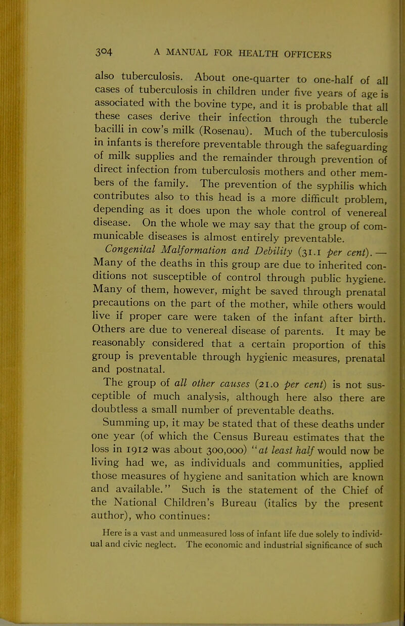 also tuberculosis. About one-quarter to one-half of all cases of tuberculosis in children under five years of age is associated with the bovine type, and it is probable that all these cases derive their infection through the tubercle bacilli in cow's milk (Rosenau). Much of the tuberculosis in infants is therefore preventable through the safeguarding of milk supplies and the remainder through prevention of direct infection from tuberculosis mothers and other mem- bers of the family. The prevention of the syphilis which contributes also to this head is a more difficult problem, depending as it does upon the whole control of venereal disease. On the whole we may say that the group of com- municable diseases is almost entirely preventable. Congenital Malformation and Debility (31.1 per cent). Many of the deaths in this group are due to inherited con- ditions not susceptible of control through public hygiene. Many of them, however, might be saved through prenatal precautions on the part of the mother, while others would live if proper care were taken of the infant after birth. Others are due to venereal disease of parents. It may be reasonably considered that a certain proportion of this group is preventable through hygienic measures, prenatal and postnatal. The group of all other causes (21.0 per cent) is not sus- ceptible of much analysis, although here also there are doubtless a small number of preventable deaths. Summing up, it may be stated that of these deaths under one year (of which the Census Bureau estimates that the loss in 1912 was about 300,000) at least half would now be living had we, as individuals and communities, applied those measures of hygiene and sanitation which are known and available. Such is the statement of the Chief of the National Children's Bureau (italics by the present author), who continues: Here is a vast and unmeasured loss of infant life due solely to individ- ual and civic neglect. The economic and industrial significance of such
