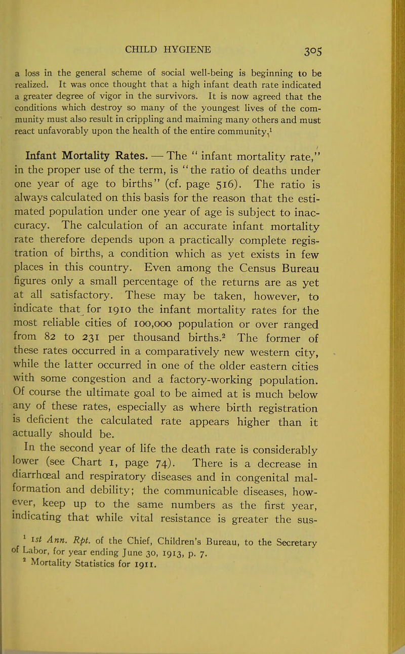 30S a loss in the general scheme of social well-being is beginning to be realized. It was once thought that a high infant death rate indicated a greater degree of vigor in the survivors. It is now agreed that the conditions which destroy so many of the youngest lives of the com- munity must also result in crippling and maiming many others and must react unfavorably upon the health of the entire community,1 Infant Mortality Rates. — The  infant mortality rate, in the proper use of the term, is the ratio of deaths under one year of age to births (cf. page 516). The ratio is always calculated on this basis for the reason that the esti- mated population under one year of age is subject to inac- curacy. The calculation of an accurate infant mortality rate therefore depends upon a practically complete regis- tration of births, a condition which as yet exists in few places in this country. Even among the Census Bureau figures only a small percentage of the returns are as yet at all satisfactory. These may be taken, however, to indicate that for 1910 the infant mortality rates for the most reliable cities of 100,000 population or over ranged from 82 to 231 per thousand births.2 The former of these rates occurred in a comparatively new western city, while the latter occurred in one of the older eastern cities with some congestion and a factory-working population. Of course the ultimate goal to be aimed at is much below any of these rates, especially as where birth registration is deficient the calculated rate appears higher than it actually should be. In the second year of life the death rate is considerably lower (see Chart I, page 74). There is a decrease in diarrhoeal and respiratory diseases and in congenital mal- formation and debility; the communicable diseases, how- ever, keep up to the same numbers as the first year, indicating that while vital resistance is greater the sus- 1 1st Ann. Rpt. of the Chief, Children's Bureau, to the Secretary of Labor, for year ending June 30, 1913, p. 7.