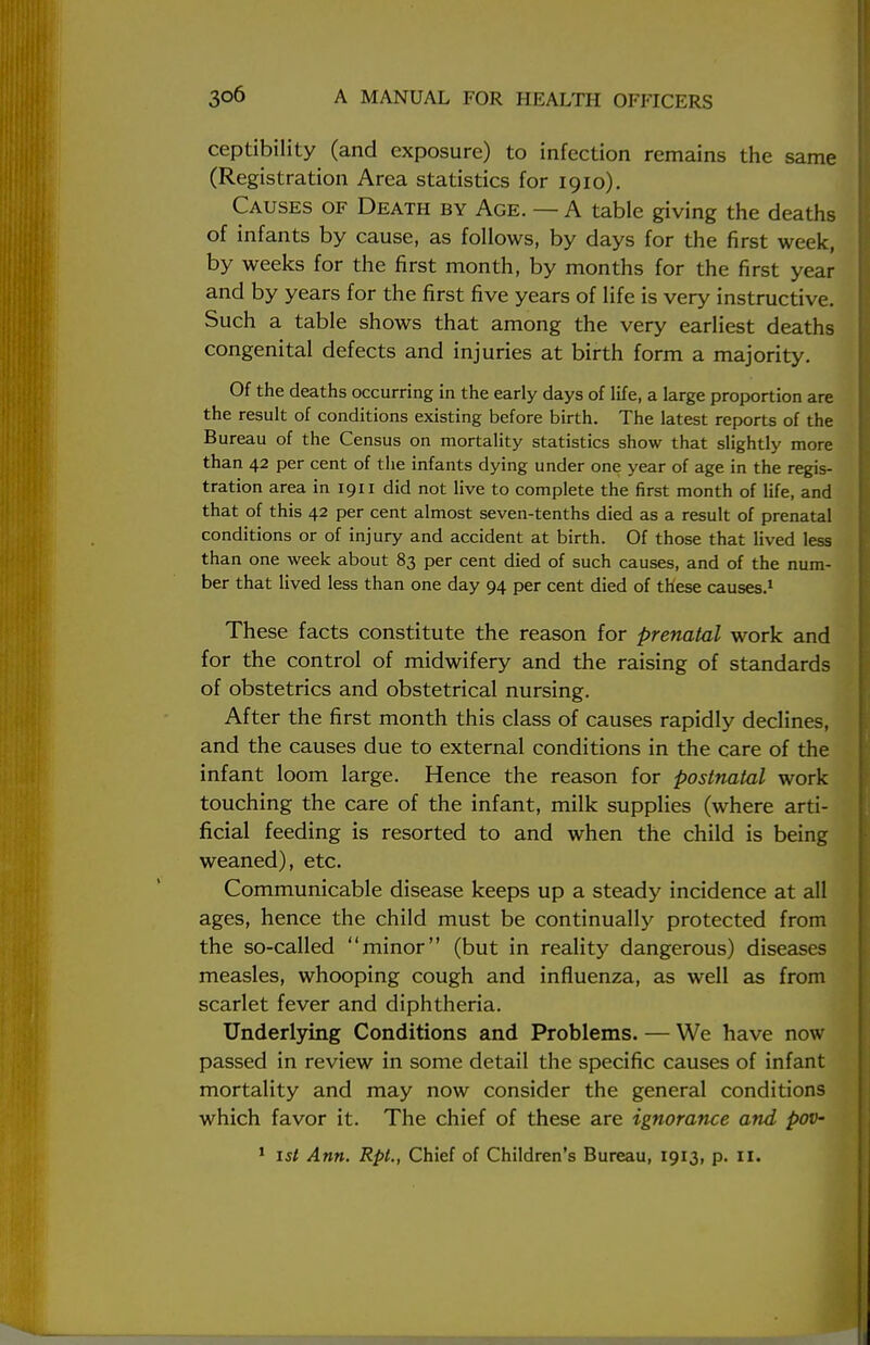 ceptibility (and exposure) to infection remains the same (Registration Area statistics for 1910). Causes of Death by Age. — A table giving the deaths of infants by cause, as follows, by days for the first week, by weeks for the first month, by months for the first year and by years for the first five years of life is very instructive. Such a table shows that among the very earliest deaths congenital defects and injuries at birth form a majority. Of the deaths occurring in the early days of life, a large proportion are the result of conditions existing before birth. The latest reports of the Bureau of the Census on mortality statistics show that slightly more than 42 per cent of the infants dying under one year of age in the regis- tration area in 1911 did not live to complete the first month of life, and that of this 42 per cent almost seven-tenths died as a result of prenatal conditions or of injury and accident at birth. Of those that lived less than one week about 83 per cent died of such causes, and of the num- ber that lived less than one day 94 per cent died of these causes.1 These facts constitute the reason for prenatal work and for the control of midwifery and the raising of standards of obstetrics and obstetrical nursing. After the first month this class of causes rapidly declines, and the causes due to external conditions in the care of the infant loom large. Hence the reason for postnatal work touching the care of the infant, milk supplies (where arti- ficial feeding is resorted to and when the child is being weaned), etc. Communicable disease keeps up a steady incidence at all ages, hence the child must be continually protected from the so-called minor (but in reality dangerous) diseases measles, whooping cough and influenza, as well as from scarlet fever and diphtheria. Underlying Conditions and Problems. — We have now passed in review in some detail the specific causes of infant mortality and may now consider the general conditions which favor it. The chief of these are ignorance and pov- 1 1st Ann. Rpt., Chief of Children's Bureau, 1913, p. II.