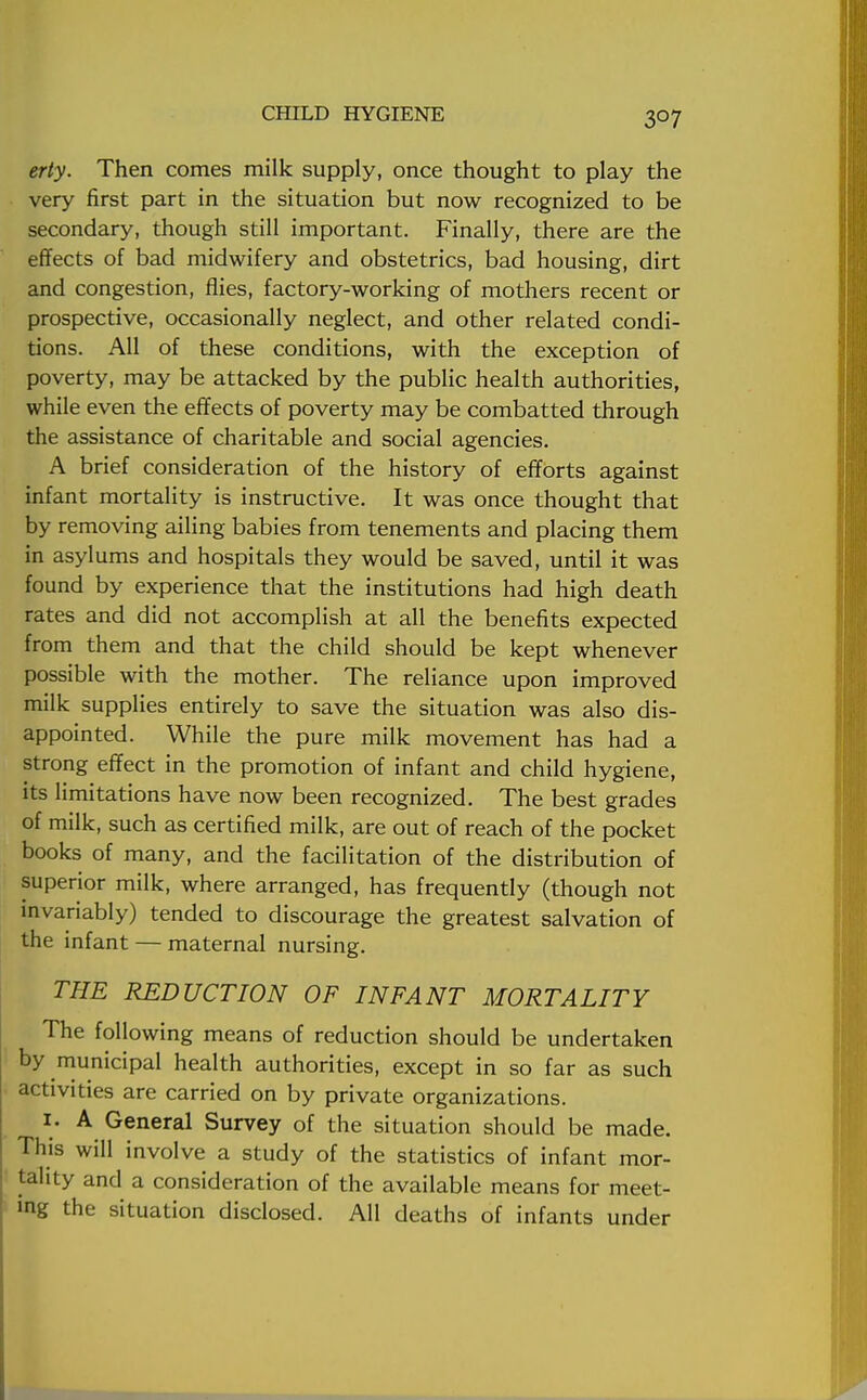 erty. Then comes milk supply, once thought to play the very first part in the situation but now recognized to be secondary, though still important. Finally, there are the effects of bad midwifery and obstetrics, bad housing, dirt and congestion, flies, factory-working of mothers recent or prospective, occasionally neglect, and other related condi- tions. All of these conditions, with the exception of poverty, may be attacked by the public health authorities, while even the effects of poverty may be combatted through the assistance of charitable and social agencies. A brief consideration of the history of efforts against infant mortality is instructive. It was once thought that by removing ailing babies from tenements and placing them in asylums and hospitals they would be saved, until it was found by experience that the institutions had high death rates and did not accomplish at all the benefits expected from them and that the child should be kept whenever possible with the mother. The reliance upon improved milk supplies entirely to save the situation was also dis- appointed. While the pure milk movement has had a strong effect in the promotion of infant and child hygiene, its limitations have now been recognized. The best grades of milk, such as certified milk, are out of reach of the pocket books of many, and the facilitation of the distribution of superior milk, where arranged, has frequently (though not invariably) tended to discourage the greatest salvation of the infant — maternal nursing. THE REDUCTION OF INFANT MORTALITY The following means of reduction should be undertaken by municipal health authorities, except in so far as such activities are carried on by private organizations. i. A General Survey of the situation should be made. This will involve a study of the statistics of infant mor- tality and a consideration of the available means for meet- ing the situation disclosed. All deaths of infants under