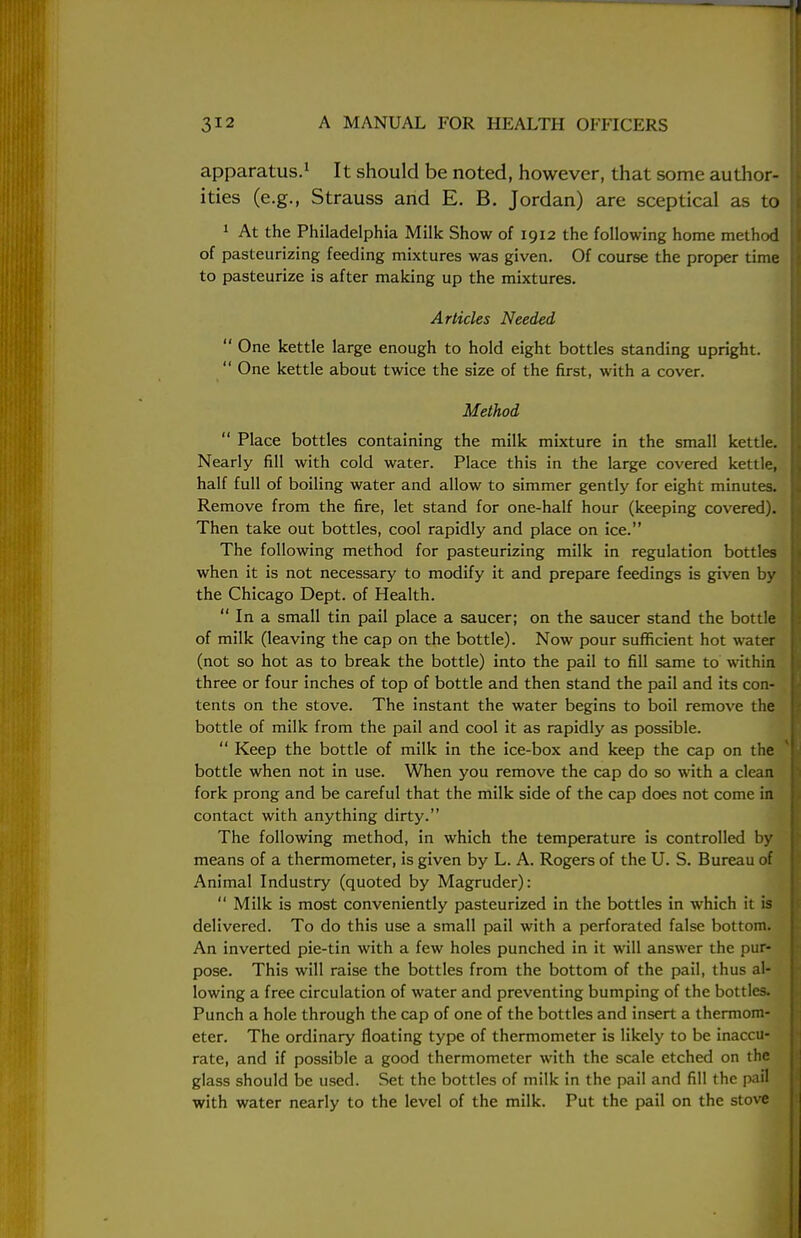 apparatus.1 It should be noted, however, that some author- ities (e.g., Strauss and E. B. Jordan) are sceptical as to 1 At the Philadelphia Milk Show of 1912 the following home method of pasteurizing feeding mixtures was given. Of course the proper time to pasteurize is after making up the mixtures. Articles Needed  One kettle large enough to hold eight bottles standing upright.  One kettle about twice the size of the first, with a cover. Method  Place bottles containing the milk mixture in the small kettle. Nearly fill with cold water. Place this in the large covered kettle, half full of boiling water and allow to simmer gently for eight minutes. Remove from the fire, let stand for one-half hour (keeping covered). Then take out bottles, cool rapidly and place on ice. The following method for pasteurizing milk in regulation bottles when it is not necessary to modify it and prepare feedings is given by the Chicago Dept. of Health.  In a small tin pail place a saucer; on the saucer stand the bottle of milk (leaving the cap on the bottle). Now pour sufficient hot water (not so hot as to break the bottle) into the pail to fill same to within three or four inches of top of bottle and then stand the pail and its con- tents on the stove. The instant the water begins to boil remove the bottle of milk from the pail and cool it as rapidly as possible.  Keep the bottle of milk in the ice-box and keep the cap on the bottle when not in use. When you remove the cap do so with a clean fork prong and be careful that the milk side of the cap does not come in contact with anything dirty. The following method, in which the temperature is controlled by means of a thermometer, is given by L. A. Rogers of the U. S. Bureau of Animal Industry (quoted by Magruder):  Milk is most conveniently pasteurized in the bottles in which it is delivered. To do this use a small pail with a perforated false bottom. An inverted pie-tin with a few holes punched in it will answer the pur- pose. This will raise the bottles from the bottom of the pail, thus al- lowing a free circulation of water and preventing bumping of the bottles. Punch a hole through the cap of one of the bottles and insert a thermom- eter. The ordinary floating type of thermometer is likely to be inaccu- rate, and if possible a good thermometer with the scale etched on the glass should be used. Set the bottles of milk in the pail and fill the pail with water nearly to the level of the milk. Put the pail on the stove