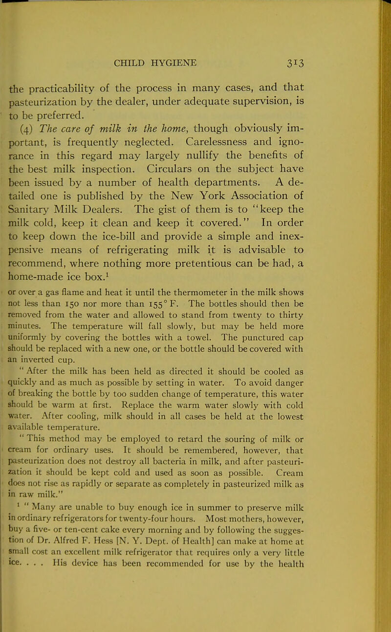 the practicability of the process in many cases, and that pasteurization by the dealer, under adequate supervision, is to be preferred. (4) The care of milk in the home, though obviously im- portant, is frequently neglected. Carelessness and igno- rance in this regard may largely nullify the benefits of the best milk inspection. Circulars on the subject have been issued by a number of health departments. A de- tailed one is published by the New York Association of Sanitary Milk Dealers. The gist of them is to keep the milk cold, keep it clean and keep it covered. In order to keep down the ice-bill and provide a simple and inex- pensive means of refrigerating milk it is advisable to recommend, where nothing more pretentious can be had, a home-made ice box.1 or over a gas flame and heat it until the thermometer in the milk shows not less than 150 nor more than 1550 F. The bottles should then be removed from the water and allowed to stand from twenty to thirty minutes. The temperature will fall slowly, but may be held more uniformly by covering the bottles with a towel. The punctured cap should be replaced with a new one, or the bottle should be covered with an inverted cup.  After the milk has been held as directed it should be cooled as quickly and as much as possible by setting in water. To avoid danger of breaking the bottle by too sudden change of temperature, this water should be warm at first. Replace the warm water slowly with cold water. After cooling, milk should in all cases be held at the lowest available temperature.  This method may be employed to retard the souring of milk or cream for ordinary uses. It should be remembered, however, that pasteurization does not destroy all bacteria in milk, and after pasteuri- zation it should be kept cold and used as soon as possible. Cream does not rise as rapidly or separate as completely in pasteurized milk as in raw milk. 1  Many are unable to buy enough ice in summer to preserve milk in ordinary refrigerators for twenty-four hours. Most mothers, however, buy a five- or ten-cent cake every morning and by following the sugges- tion of Dr. Alfred F. Hess [N. Y. Dept. of Health] can make at home at small cost an excellent milk refrigerator that requires only a very little ice. ... His device has been recommended for use by the health