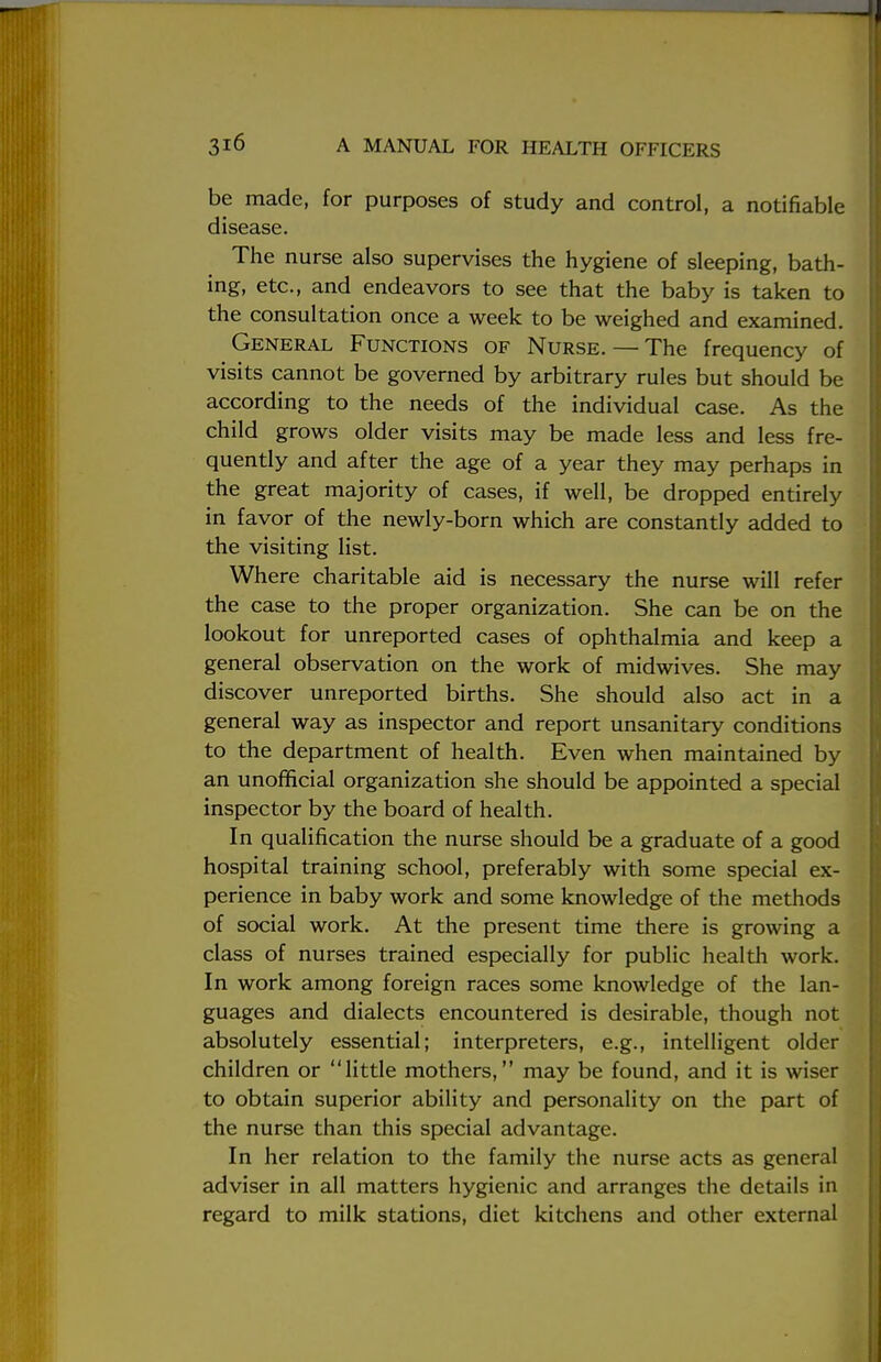 be made, for purposes of study and control, a notifiable disease. The nurse also supervises the hygiene of sleeping, bath- ing, etc., and endeavors to see that the baby is taken to the consultation once a week to be weighed and examined. General Functions of Nurse.— The frequency of visits cannot be governed by arbitrary rules but should be according to the needs of the individual case. As the child grows older visits may be made less and less fre- quently and after the age of a year they may perhaps in the great majority of cases, if well, be dropped entirely in favor of the newly-born which are constantly added to the visiting list. Where charitable aid is necessary the nurse will refer the case to the proper organization. She can be on the lookout for unreported cases of ophthalmia and keep a general observation on the work of midwives. She may discover unreported births. She should also act in a general way as inspector and report unsanitary conditions to the department of health. Even when maintained by an unofficial organization she should be appointed a special inspector by the board of health. In qualification the nurse should be a graduate of a good hospital training school, preferably with some special ex- perience in baby work and some knowledge of the methods of social work. At the present time there is growing a class of nurses trained especially for public health work. In work among foreign races some knowledge of the lan- guages and dialects encountered is desirable, though not absolutely essential; interpreters, e.g., intelligent older children or little mothers, may be found, and it is wiser to obtain superior ability and personality on the part of the nurse than this special advantage. In her relation to the family the nurse acts as general adviser in all matters hygienic and arranges the details in regard to milk stations, diet kitchens and other external