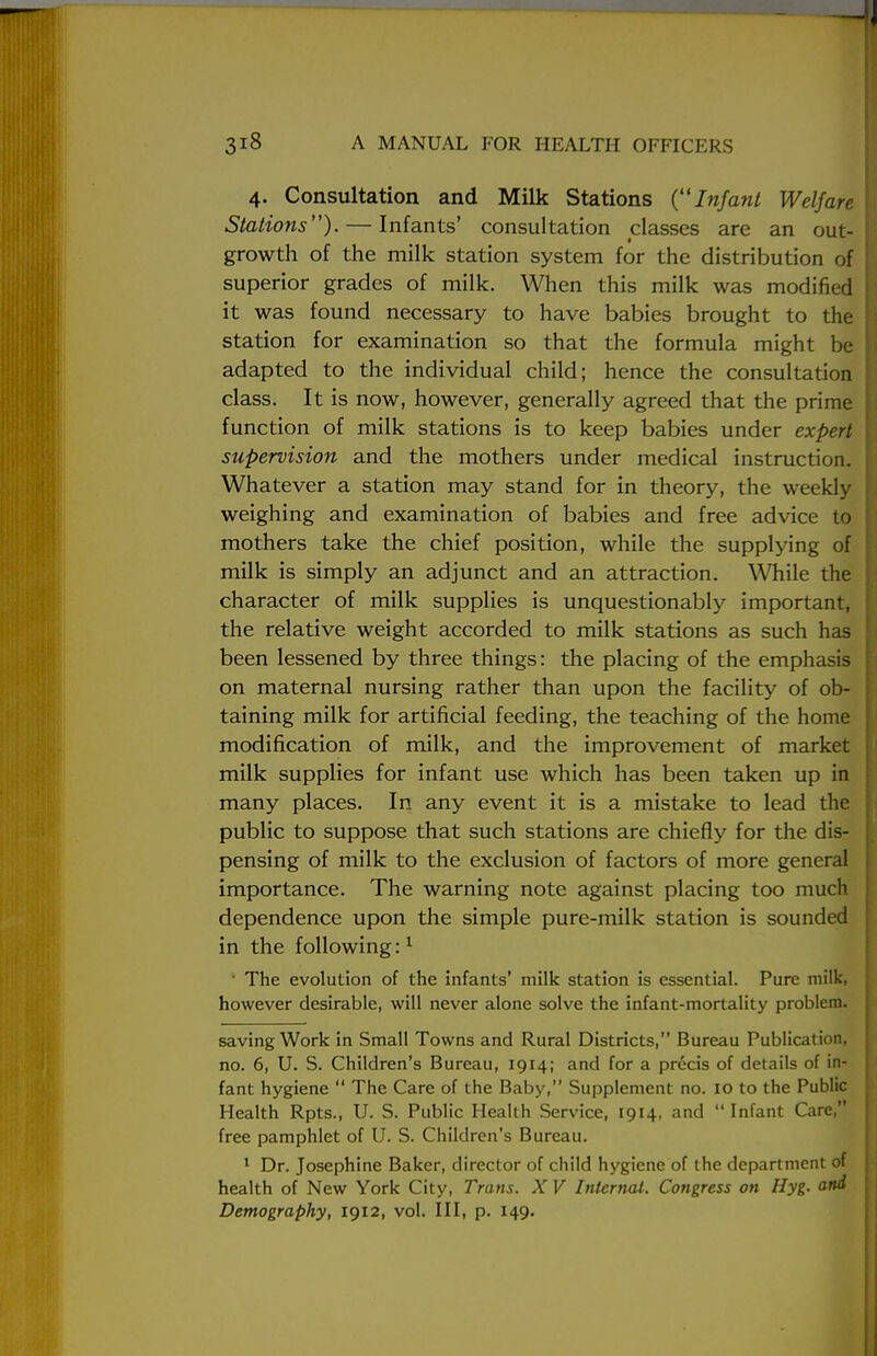 4. Consultation and Milk Stations {Infant Welfare Stations). — Infants' consultation classes are an out- growth of the milk station system for the distribution of superior grades of milk. When this milk was modified it was found necessary to have babies brought to the station for examination so that the formula might be adapted to the individual child; hence the consultation class. It is now, however, generally agreed that the prime function of milk stations is to keep babies under expert supervision and the mothers under medical instruction. Whatever a station may stand for in theory, the weekly weighing and examination of babies and free advice to mothers take the chief position, while the supplying of milk is simply an adjunct and an attraction. While the character of milk supplies is unquestionably important, the relative weight accorded to milk stations as such has been lessened by three things: the placing of the emphasis on maternal nursing rather than upon the facility of ob- taining milk for artificial feeding, the teaching of the home modification of milk, and the improvement of market milk supplies for infant use which has been taken up in many places. In any event it is a mistake to lead the public to suppose that such stations are chiefly for the dis- pensing of milk to the exclusion of factors of more general importance. The warning note against placing too much dependence upon the simple pure-milk station is sounded in the following:1 The evolution of the infants' milk station is essential. Pure milk, however desirable, will never alone solve the infant-mortality problem. saving Work in Small Towns and Rural Districts, Bureau Publication, no. 6, U. S. Children's Bureau, 1914; and for a precis of details of in- fant hygiene  The Care of the Baby, Supplement no. 10 to the Public Health Rpts., U. S. Public Health Service, 1914, and  Infant Care, free pamphlet of U. S. Children's Bureau. 1 Dr. Josephine Baker, director of child hygiene of the department of health of New York City, Trans. X V Internal. Congress on Hyg. and Demography, 1912, vol. Ill, p. 149.