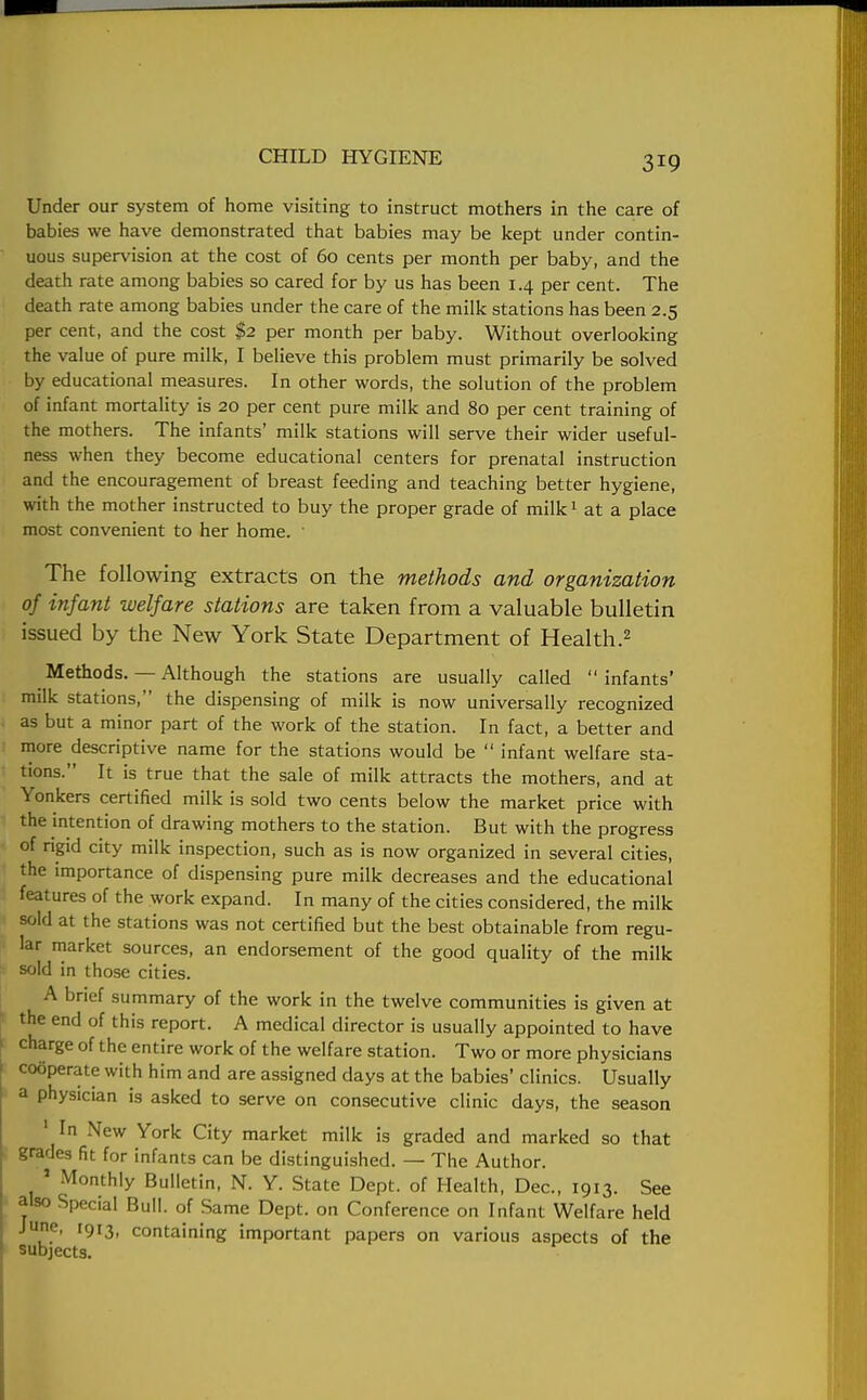 Under our system of home visiting to instruct mothers in the care of babies we have demonstrated that babies may be kept under contin- uous supervision at the cost of 60 cents per month per baby, and the death rate among babies so cared for by us has been 14 per cent. The death rate among babies under the care of the milk stations has been 2.5 per cent, and the cost $2 per month per baby. Without overlooking the value of pure milk, I believe this problem must primarily be solved by educational measures. In other words, the solution of the problem of infant mortality is 20 per cent pure milk and 80 per cent training of the mothers. The infants' milk stations will serve their wider useful- ness when they become educational centers for prenatal instruction and the encouragement of breast feeding and teaching better hygiene, with the mother instructed to buy the proper grade of milk1 at a place most convenient to her home. 1 The following extracts on the methods and organization of infant welfare stations are taken from a valuable bulletin issued by the New York State Department of Health.2 Methods. — Although the stations are usually called infants' milk stations, the dispensing of milk is now universally recognized as but a minor part of the work of the station. In fact, a better and more descriptive name for the stations would be  infant welfare sta- tions. It is true that the sale of milk attracts the mothers, and at Yonkers certified milk is sold two cents below the market price with the intention of drawing mothers to the station. But with the progress of rigid city milk inspection, such as is now organized in several cities, the importance of dispensing pure milk decreases and the educational features of the work expand. In many of the cities considered, the milk sold at the stations was not certified but the best obtainable from regu- lar market sources, an endorsement of the good quality of the milk sold in those cities. A brief summary of the work in the twelve communities is given at the end of this report. A medical director is usually appointed to have charge of the entire work of the welfare station. Two or more physicians cooperate with him and are assigned days at the babies' clinics. Usually a physician is asked to serve on consecutive clinic days, the season ' In New York City market milk is graded and marked so that grades fit for infants can be distinguished. — The Author. ' Monthly Bulletin, N. Y. State Dept. of Health, Dec, 1913. See also Special Bull, of Same Dept. on Conference on Infant Welfare held June, I9j3 containing important papers on various aspects of the subjects.