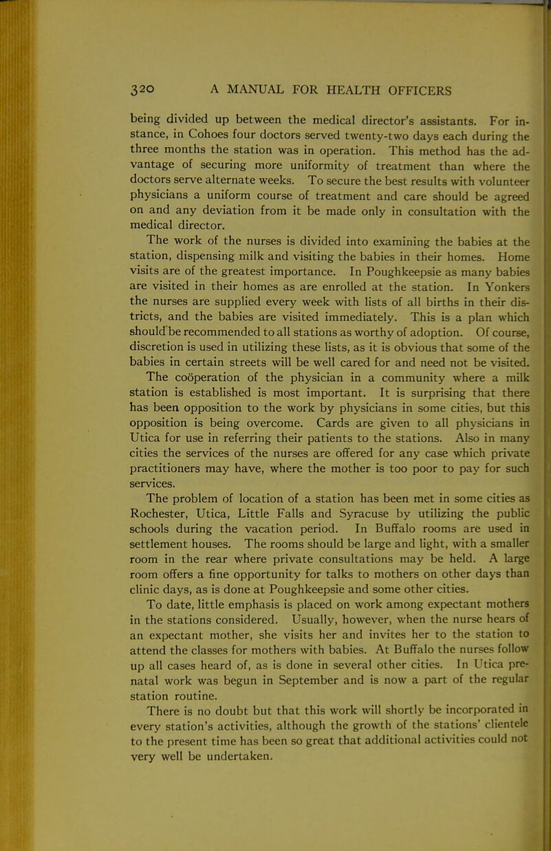 being divided up between the medical director's assistants. For in- stance, in Cohoes four doctors served twenty-two days each during the three months the station was in operation. This method has the ad- vantage of securing more uniformity of treatment than where the doctors serve alternate weeks. To secure the best results with volunteer physicians a uniform course of treatment and care should be agreed on and any deviation from it be made only in consultation with the medical director. The work of the nurses is divided into examining the babies at the station, dispensing milk and visiting the babies in their homes. Home visits are of the greatest importance. In Poughkeepsie as many babies are visited in their homes as are enrolled at the station. In Yonkers the nurses are supplied every week with lists of all births in their dis- tricts, and the babies are visited immediately. This is a plan which should be recommended to all stations as worthy of adoption. Of course, discretion is used in utilizing these lists, as it is obvious that some of the babies in certain streets will be well cared for and need not be visited. The cooperation of the physician in a community where a milk station is established is most important. It is surprising that there has been opposition to the work by physicians in some cities, but this opposition is being overcome. Cards are given to all physicians in Utica for use in referring their patients to the stations. Also in many cities the services of the nurses are offered for any case which private practitioners may have, where the mother is too poor to pay for such services. The problem of location of a station has been met in some cities as Rochester, Utica, Little Falls and Syracuse by utilizing the public schools during the vacation period. In Buffalo rooms are used in settlement houses. The rooms should be large and light, with a smaller room in the rear where private consultations may be held. A large room offers a fine opportunity for talks to mothers on other days than clinic days, as is done at Poughkeepsie and some other cities. To date, little emphasis is placed on work among expectant mothers in the stations considered. Usually, however, when the nurse hears of an expectant mother, she visits her and invites her to the station to attend the classes for mothers with babies. At Buffalo the nurses follow up all cases heard of, as is done in several other cities. In Utica pre- natal work was begun in September and is now a part of the regular station routine. There is no doubt but that this work will shortly be incorporated in every station's activities, although the growth of the stations' clientele to the present time has been so great that additional activities could not very well be undertaken.