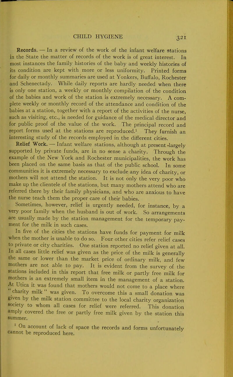 Records. — In a review of the work of the infant welfare stations in the State the matter of records of the work is of great interest. In most instances the family histories of the baby and weekly histories of its condition are kept with more or less uniformity. Printed forms for daily or monthly summaries are used at Yonkers, Buffalo, Rochester and Schenectady. While daily reports are hardly needed when there is only one station, a weekly or monthly compilation of the condition of the babies and work of the station is extremely necessary. A com- plete weekly or monthly record of the attendance and condition of the babies at a station, together with a report of the activities of the nurse, such as visiting, etc., is needed for guidance of the medical director and for public proof of the value of the work. The principal record and report forms used at the stations are reproduced.1 They furnish an interesting study of the records employed in the different cities. Relief Work. — Infant welfare stations, although at present -largely supported by private funds, are in no sense a charity. Through the example of the New York and Rochester municipalities, the work has been placed on the same basis as that of the public school. In some communities it is extremely necessary to exclude any idea of charity, or mothers will not attend the station. It is not only the very poor who make up the clientele of the stations, but many mothers attend who are referred there by their family physicians, and who are anxious to have the nurse teach them the proper care of their babies. Sometimes, however, relief is urgently needed, for instance, by a very poor family when the husband is out of work. So arrangements are usually made by the station management for the temporary pay- ment for the milk in such cases. In five of the cities the stations have funds for payment for milk when the mother is unable to do so. Four other cities refer relief cases to private or city charities. One station reported no relief given at all. In all cases little relief was given as the price of the milk is generally the same or lower than the market price of ordinary milk, and few mothers are not able to pay. It is evident from the survey of the stations included in this report that free milk or partly free milk for mothers is an extremely small item in the management of a station. At Utica it was found that mothers would not come to a place where  charity milk  was given. To overcome this a small donation was given by the milk station committee to the local charity organization society to whom all cases for relief were referred. This donation amply covered the free or partly free milk given by the station this summer. 1 On account of lack of space the records and forms unfortunately cannot be reproduced here.