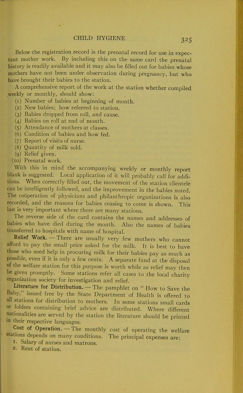 Below the registration record is the prenatal record for use in expec- tant mother work. By including this on the same card the prenatal history is readily available and it may also be filled out for babies whose mothers have not been under observation during pregnancy, but who have brought their babies to the station. A comprehensive report of the work at the station whether compiled .weekly or monthly, should show: (1) Number of babies at beginning of month. (2) New babies; how referred to station. (3) Babies dropped from roll, and cause. (4) Babies on roll at end of month. (5) Attendance of mothers at classes. (6) Condition of babies and how fed. (7) Report of visits of nurse. (8) Quantity of milk sold. (9) Relief given. (10) Prenatal work. With this in mind the accompanying weekly or monthly report blank is suggested. Local application of it will probably call for addi- tions. When correctly filled out, the movement of the station clientele can be intelligently followed, and the improvement in the babies noted. The cooperation of physicians and philanthropic organizations Is also recorded, and the reasons for babies ceasing to come is shown. This last is very important where there are many stations. The reverse side of the card contains the names and addresses of babies who have died during the month. Also the names of babies transferred to hospitals with name of hospital. Relief Work. — There are usually very few mothers who cannot afford to pay the small price asked for the milk. It is best to have those who need help in procuring milk for their babies pay as much as possible, even if it is only a few cents. A separate fund at the disposal of the welfare station for this purpose is worth while as relief may then be given promptly. Some stations refer all cases to the local charity organization society for investigation and relief. Literature for Distribution. — The pamphlet on  How to Save the Baby, issued free by the State Department of Health is offered to all stations for distribution to mothers. In some stations small cards or folders containing brief advice are distributed. Where different nationalities are served by the station the literature should be printed in their respective languages. Cost of Operation. — The monthly cost of operating the welfare stations depends on many conditions. The principal expenses are: t. Salary of nurses and matrons. 2. Rent of station.