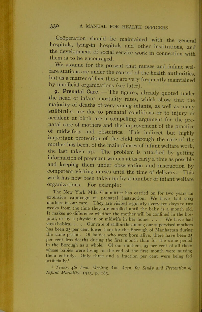 Cooperation should be maintained with the general hospitals, lying-in hospitals and other institutions, and the development of social service work in connection with them is to be encouraged. We assume for the present that nurses and infant wel- fare stations are under the control of the health authorities, but as a matter of fact these are very frequently maintained by unofficial organizations (see later). 9- Prenatal Care. — The figures, already quoted under the head of infant mortality rates, which show that the majority of deaths of very young infants, as well as many stillbirths, are due to prenatal conditions or to injury or accident at birth are a compelling argument for the pre- natal care of mothers and the improvement of the practice of midwifery and obstetrics. This indirect but highly important protection of the child through the care of the mother has been, of the main phases of infant welfare work, the last taken up. The problem is attacked by getting information of pregnant women at as early a time as possible and keeping them under observation and instruction by competent visiting nurses until the time of delivery. This work has now been taken up by a number of infant welfare organizations. For example: The New York Milk Committee has carried on for two years an extensive campaign of prenatal instruction. We have had 2003 mothers in our care. They are visited regularly every ten days to two weeks from the time they are enrolled until the baby is a month old. It makes no difference whether the mother will be confined in the hos- pital, or by a physician or midwife in her home. . . . We have had 2070 babies. . . . Our rate of stillbirths among our supervised mothers has been 25 per cent lower than for the Borough of Manhattan during the same period. Of babies who were born alive, there have been 25 per cent less deaths during the first month than for the same period in the Borough as a whole. Of our mothers, 93 per cent of all those whose babies were living at the end of the first month were nursing them entirely. Only three and a fraction per cent were being fed artificially.1 1 Trans. 4th Ann. Meeting Am. Assn. for Study and Prevention of Infant Mortality, 1913, p. 183.