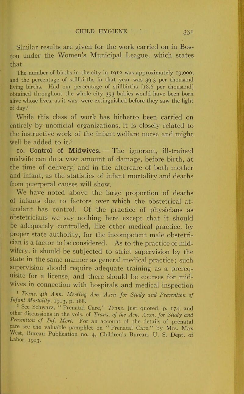 Similar results are given for the work carried on in Bos- ton under the Women's Municipal League, which states that The number of births in the city in 1912 was approximately 19,000, and the percentage of stillbirths in that year was 39.3 per thousand living births. Had our percentage of stillbirths [18.6 per thousand] obtained throughout the whole city 393 babies would have been born alive whose lives, as it was, were extinguished before they saw the light of day.1 While this class of work has hitherto been carried on entirely by unofficial organizations, it is closely related to the instructive work of the infant welfare nurse and might well be added to it.2 10. Control of Mid wives. — The ignorant, ill-trained midwife can do a vast amount of damage, before birth, at the time of delivery, and in the aftercare of both mother and infant, as the statistics of infant mortality and deaths from puerperal causes will show. We have noted above the large proportion of deaths of infants due to factors over which the obstetrical at- tendant has control. Of the practice of physicians as obstetricians we say nothing here except that it should be adequately controlled, like other medical practice, by proper state authority, for the incompetent male obstetri- cian is a factor to be considered. As to the practice of mid- wifery, it should be subjected to strict supervision by the state in the same manner as general medical practice; such supervision should require adequate training as a prereq- uisite for a license, and there should be courses for mid- wives in connection with hospitals and medical inspection 1 Trans. Ann. Meeting Am. Assn. for Study and Prevention of Infant Mortality, 1913, p. 188. 2 See Schwarz,  Prenatal Care, Trans, just quoted, p. 174, and other discussions in the vols, of Trans, of the Am. Assn. for Study and Prevention of Inf. Mort. For an account of the details of prenatal care see the valuable pamphlet on  Prenatal Care, by Mrs. Max West, Bureau Publication no. 4, Children's Bureau, U. S. Dept. of Labor, 1913.