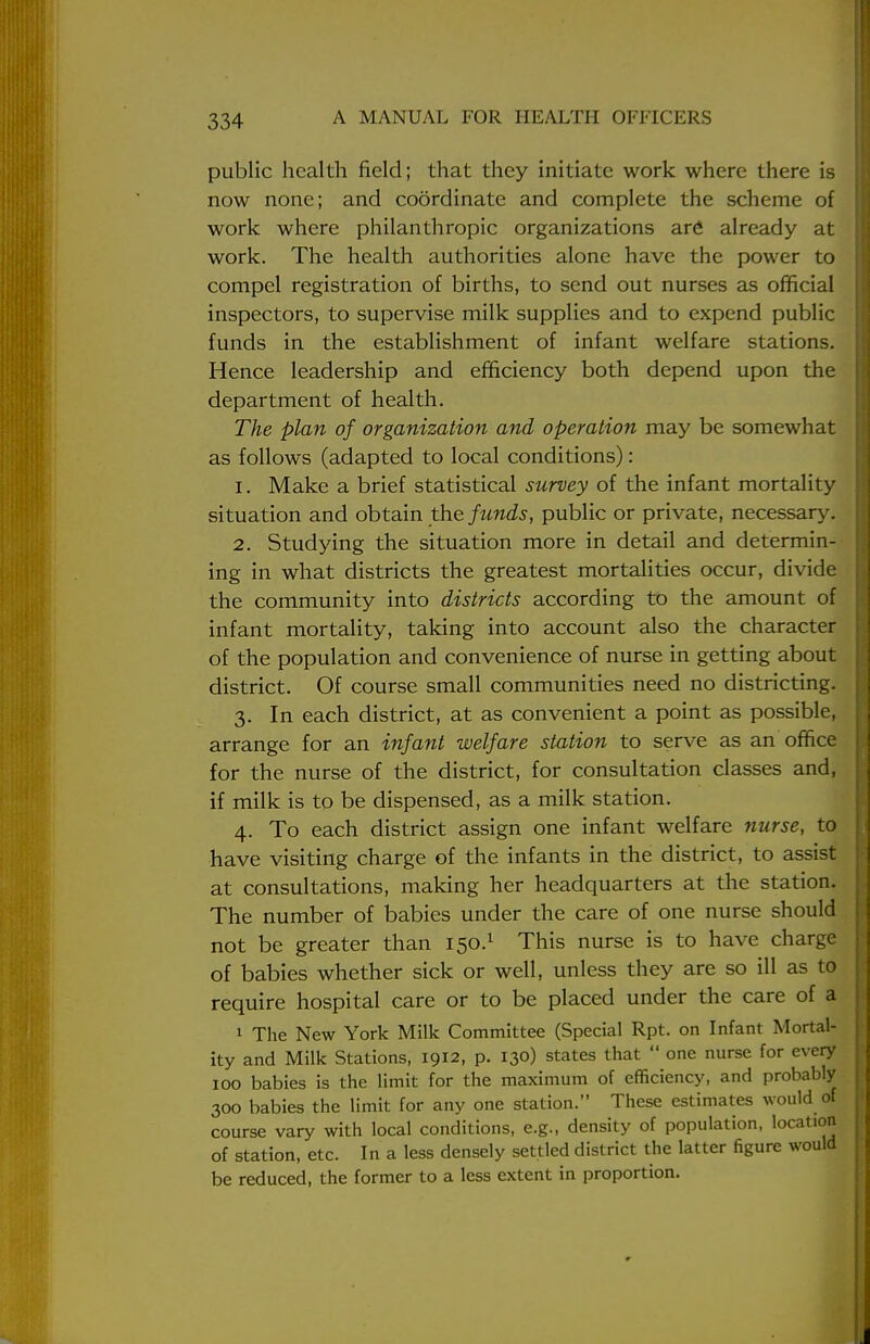 public health field; that they initiate work where there is now none; and coordinate and complete the scheme of work where philanthropic organizations are already at work. The health authorities alone have the power to compel registration of births, to send out nurses as official inspectors, to supervise milk supplies and to expend public funds in the establishment of infant welfare stations. Hence leadership and efficiency both depend upon the department of health. The plan of organization and operation may be somewhat as follows (adapted to local conditions): 1. Make a brief statistical survey of the infant mortality situation and obtain the funds, public or private, necessary. 2. Studying the situation more in detail and determin- ing in what districts the greatest mortalities occur, divide the community into districts according to the amount of infant mortality, taking into account also the character of the population and convenience of nurse in getting about district. Of course small communities need no districting. 3. In each district, at as convenient a point as possible, arrange for an infant welfare station to serve as an office for the nurse of the district, for consultation classes and, if milk is to be dispensed, as a milk station. 4. To each district assign one infant welfare nurse, to have visiting charge of the infants in the district, to assist at consultations, making her headquarters at the station. The number of babies under the care of one nurse should not be greater than 150.1 This nurse is to have charge of babies whether sick or well, unless they are so ill as to require hospital care or to be placed under the care of a 1 The New York Milk Committee (Special Rpt. on Infant Mortal- ity and Milk Stations, 1912, p. 130) states that  one nurse for every 100 babies is the limit for the maximum of efficiency, and probably 300 babies the limit for any one station. These estimates would of course vary with local conditions, e.g., density of population, location of station, etc. In a less densely settled district the latter figure would be reduced, the former to a less extent in proportion.