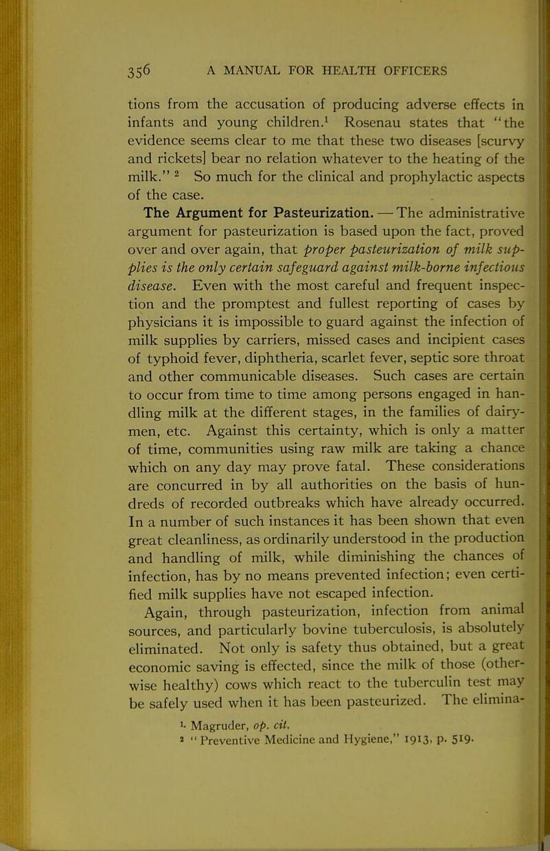 tions from the accusation of producing adverse effects in infants and young children.1 Rosenau states that the evidence seems clear to me that these two diseases [scurvy and rickets] bear no relation whatever to the heating of the milk. 2 So much for the clinical and prophylactic aspects of the case. The Argument for Pasteurization. — The administrative argument for pasteurization is based upon the fact, proved over and over again, that proper pasteurization of milk sup- plies is the only certain safeguard against milk-borne infectious disease. Even with the most careful and frequent inspec- tion and the promptest and fullest reporting of cases by physicians it is impossible to guard against the infection of milk supplies by carriers, missed cases and incipient cases of typhoid fever, diphtheria, scarlet fever, septic sore throat and other communicable diseases. Such cases are certain to occur from time to time among persons engaged in han- dling milk at the different stages, in the families of dairy- men, etc. Against this certainty, which is only a matter of time, communities using raw milk are taking a chance which on any day may prove fatal. These considerations are concurred in by all authorities on the basis of hun- dreds of recorded outbreaks which have already occurred. In a number of such instances it has been shown that even great cleanliness, as ordinarily understood in the production and handling of milk, while diminishing the chances of infection, has by no means prevented infection; even certi- fied milk supplies have not escaped infection. Again, through pasteurization, infection from animal sources, and particularly bovine tuberculosis, is absolutely eliminated. Not only is safety thus obtained, but a great economic saving is effected, since the milk of those (other- wise healthy) cows which react to the tuberculin test may be safely used when it has been pasteurized. The elimina- J- Magruder, op. cit. *  Preventive Medicine and Hygiene, 1913, p. 519-