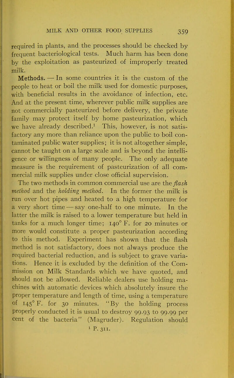 required in plants, and the processes should be checked by frequent bacteriological tests. Much harm has been done by the exploitation as pasteurized of improperly treated milk. Methods. — In some countries it is the custom of the people to heat or boil the milk used for domestic purposes, with beneficial results in the avoidance of infection, etc. And at the present time, wherever public milk supplies are not commercially pasteurized before delivery, the private family may protect itself by home pasteurization, which we have already described.1 This, however, is not satis- factory any more than reliance upon the public to boil con- taminated public water supplies; it is not altogether simple, cannot be taught on a large scale and is beyond the intelli- gence or willingness of many people. The only adequate measure is the requirement of pasteurization of all com- mercial milk supplies under close official supervision. The two methods in common commercial use are the flash method and the holding method. In the former the milk is run over hot pipes and heated to a high temperature for a very short time — say one-half to one minute. In the latter the milk is raised to a lower temperature but held in tanks for a much longer time; 1400 F. for 20 minutes or more would constitute a proper pasteurization according to this method. Experiment has shown that the flash method is not satisfactory, does not always produce the required bacterial reduction, and is subject to grave varia- tions. Hence it is excluded by the definition of the Com- mission on Milk Standards which we have quoted, and should not be allowed. Reliable dealers use holding ma- chines with automatic devices which absolutely insure the proper temperature and length of time, using a temperature of 1450 F. for 30 minutes. By the holding process properly conducted it is usual to destroy 99.93 to 99.99 per cent of the bacteria (Magruder). Regulation should 1 P. 311-