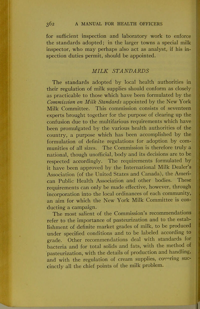 for sufficient inspection and laboratory work to enforce the standards adopted; in the larger towns a special milk inspector, who may perhaps also act as analyst, if his in- spection duties permit, should be appointed. MILK STANDARDS The standards adopted by local health authorities in their regulation of milk supplies should conform as closely as practicable to those which have been formulated by the Commission on Milk Standards appointed by the New York Milk Committee. This commission consists of seventeen experts brought together for the purpose of clearing up the confusion due to the multifarious requirements which have been promulgated by the various health authorities of the country, a purpose which has been accomplished by the formulation of definite regulations for adoption by com- munities of all sizes. The Commission is therefore truly a national, though unofficial, body and its decisions are to be respected accordingly. The requirements formulated by it have been approved by the International Milk Dealer's Association (of the United States and Canada), the Ameri- can Public Health Association and other bodies. These requirements can only be made effective, however, through incorporation into the local ordinances of each community, an aim for which the New York Milk Committee is con- ducting a campaign. The most salient of the Commission's recommendations refer to the importance of pasteurization and to the estab- lishment of definite market grades of milk, to be produced under specified conditions and to be labeled according to grade. Other recommendations deal with standards for bacteria and for total solids and fats, with the method of pasteurization, with the details of production and handling, and with the regulation of cream supplies, covering suc- cinctly all the chief points of the milk problem.