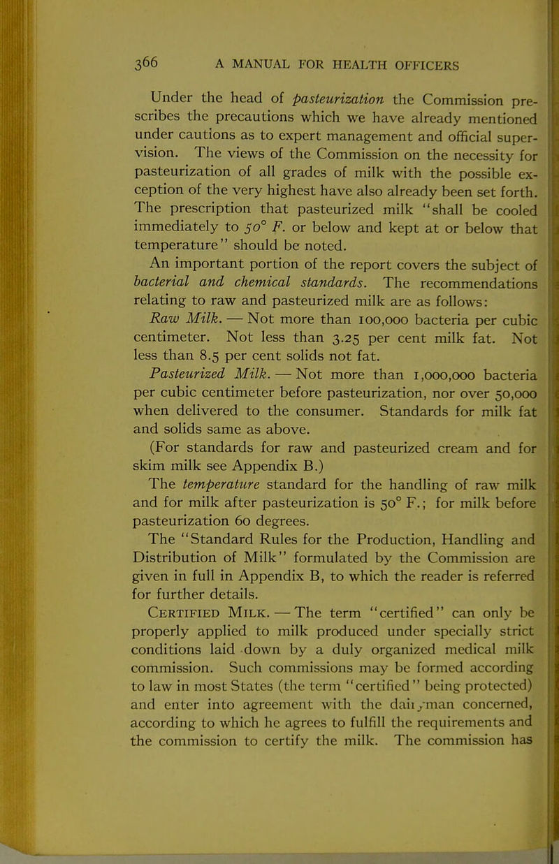 Under the head of pasteurization the Commission pre- scribes the precautions which we have already mentioned under cautions as to expert management and official super- vision. The views of the Commission on the necessity for pasteurization of all grades of milk with the possible ex- ception of the very highest have also already been set forth. The prescription that pasteurized milk shall be cooled immediately to 500 F. or below and kept at or below that temperature should be noted. An important portion of the report covers the subject of bacterial and chemical standards. The recommendations relating to raw and pasteurized milk are as follows: Raw Milk. — Not more than 100,000 bacteria per cubic centimeter. Not less than 3.25 per cent milk fat. Not less than 8.5 per cent solids not fat. Pasteurized Milk. — Not more than 1,000,000 bacteria per cubic centimeter before pasteurization, nor over 50,000 when delivered to the consumer. Standards for milk fat and solids same as above. (For standards for raw and pasteurized cream and for skim milk see Appendix B.) The temperature standard for the handling of raw milk and for milk after pasteurization is 500 F.; for milk before pasteurization 60 degrees. The Standard Rules for the Production, Handling and Distribution of Milk formulated by the Commission are given in full in Appendix B, to which the reader is referred for further details. Certified Milk.—The term certified can only be properly applied to milk produced under specially strict conditions laid down by a duly organized medical milk commission. Such commissions may be formed according to law in most States (the term certified being protected) and enter into agreement with the daii/man concerned, according to which he agrees to fulfill the requirements and the commission to certify the milk. The commission has