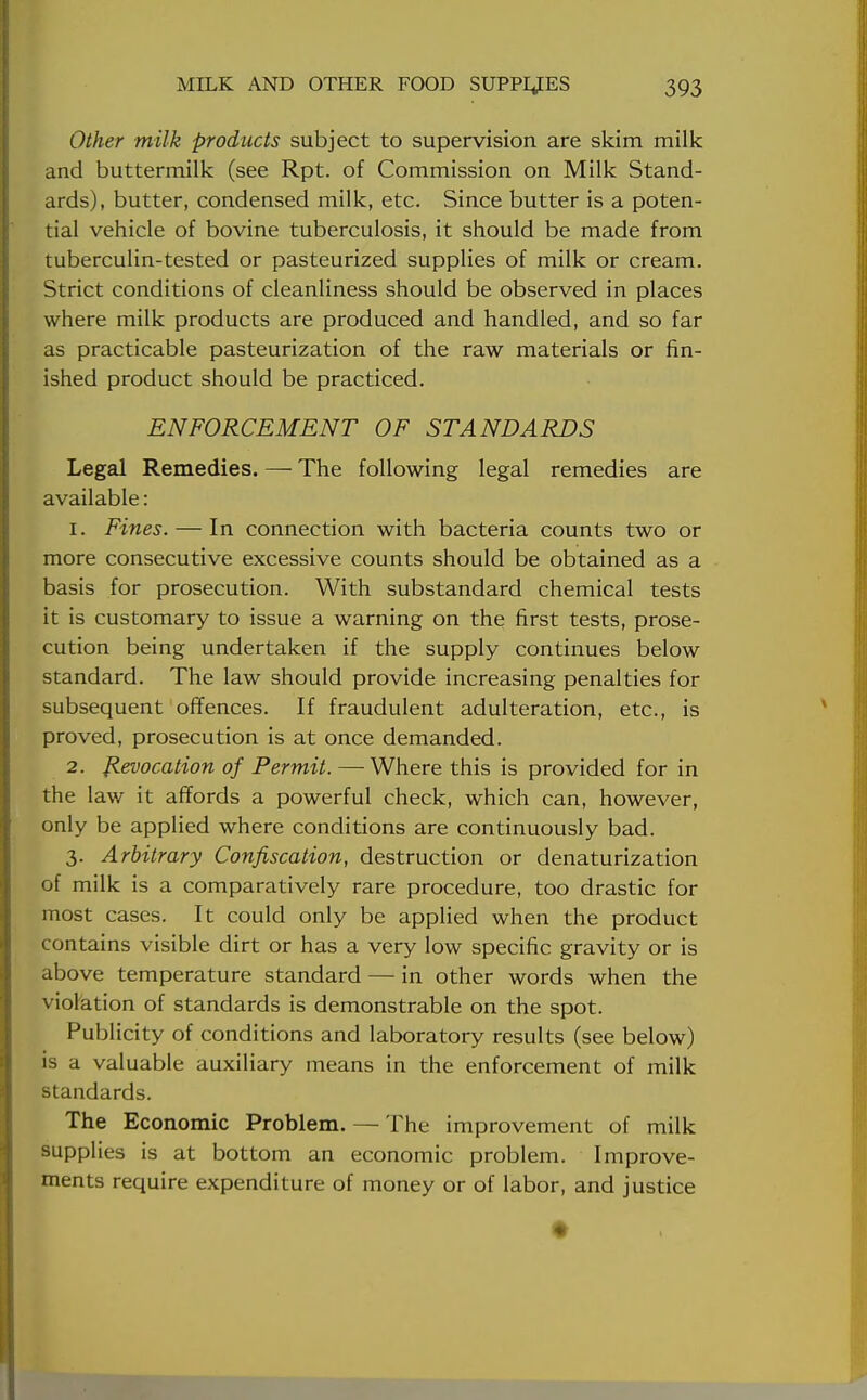 Other milk products subject to supervision are skim milk and buttermilk (see Rpt. of Commission on Milk Stand- ards), butter, condensed milk, etc. Since butter is a poten- tial vehicle of bovine tuberculosis, it should be made from tuberculin-tested or pasteurized supplies of milk or cream. Strict conditions of cleanliness should be observed in places where milk products are produced and handled, and so far as practicable pasteurization of the raw materials or fin- ished product should be practiced. ENFORCEMENT OF STANDARDS Legal Remedies. — The following legal remedies are available: 1. Fines. — In connection with bacteria counts two or more consecutive excessive counts should be obtained as a basis for prosecution. With substandard chemical tests it is customary to issue a warning on the first tests, prose- cution being undertaken if the supply continues below standard. The law should provide increasing penalties for subsequent offences. If fraudulent adulteration, etc., is proved, prosecution is at once demanded. 2. Revocation of Permit. —Where this is provided for in the law it affords a powerful check, which can, however, only be applied where conditions are continuously bad. 3. Arbitrary Confiscation, destruction or denaturization of milk is a comparatively rare procedure, too drastic for most cases. It could only be applied when the product contains visible dirt or has a very low specific gravity or is above temperature standard — in other words when the violation of standards is demonstrable on the spot. Publicity of conditions and laboratory results (see below) is a valuable auxiliary means in the enforcement of milk standards. The Economic Problem. — The improvement of milk supplies is at bottom an economic problem. Improve- ments require expenditure of money or of labor, and justice