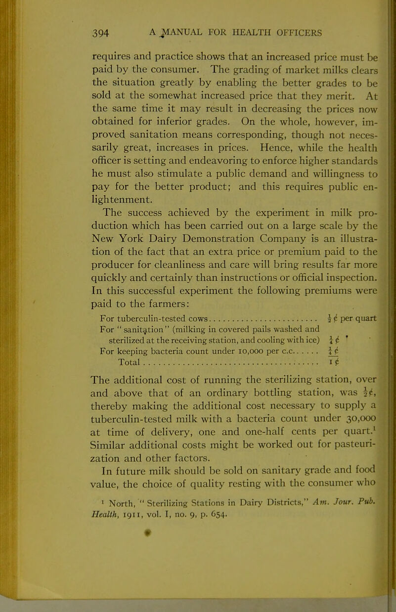 requires and practice shows that an increased price must be paid by the consumer. The grading of market milks clears the situation greatly by enabling the better grades to be sold at the somewhat increased price that they merit. At the same time it may result in decreasing the prices now obtained for inferior grades. On the whole, however, im- proved sanitation means corresponding, though not neces- sarily great, increases in prices. Hence, while the health officer is setting and endeavoring to enforce higher standards he must also stimulate a public demand and willingness to pay for the better product; and this requires public en- lightenment. The success achieved by the experiment in milk pro- duction which has been carried out on a large scale by the New York Dairy Demonstration Company is an illustra- tion of the fact that an extra price or premium paid to the producer for cleanliness and care will bring results far more quickly and certainly than instructions or official inspection. In this successful experiment the following premiums were paid to the farmers: For tuberculin-tested cows \i per quart For  sanitation (milking in covered pails washed and sterilized at the receiving station, and cooling with ice) \ i For keeping bacteria count under 10,000 per c.c \ j Total it The additional cost of running the sterilizing station, over and above that of an ordinary bottling station, was §p, thereby making the additional cost necessary to supply a tuberculin-tested milk with a bacteria count under 30,000 at time of delivery, one and one-half cents per quart.1 Similar additional costs might be worked out for pasteuri- zation and other factors. In future milk should be sold on sanitary grade and food value, the choice of quality resting with the consumer who 1 North,  Sterilizing Stations in Dairy Districts, Am. Jour. Pub. Health, 1911, vol. I, no. 9, p. 654.