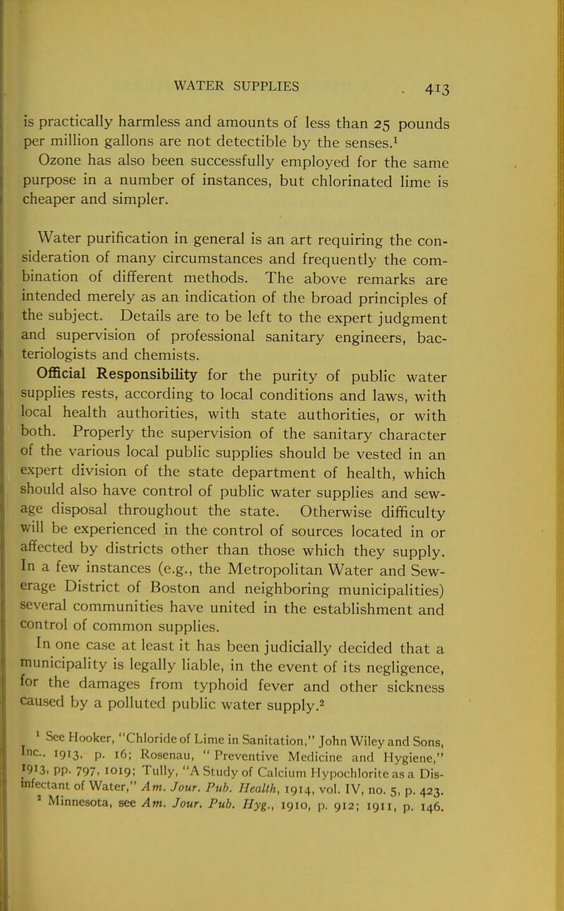 is practically harmless and amounts of less than 25 pounds per million gallons are not detectible by the senses.1 Ozone has also been successfully employed for the same purpose in a number of instances, but chlorinated lime is cheaper and simpler. Water purification in general is an art requiring the con- sideration of many circumstances and frequently the com- bination of different methods. The above remarks are intended merely as an indication of the broad principles of the subject. Details are to be left to the expert judgment and supervision of professional sanitary engineers, bac- teriologists and chemists. Official Responsibility for the purity of public water supplies rests, according to local conditions and laws, with local health authorities, with state authorities, or with both. Properly the supervision of the sanitary character of the various local public supplies should be vested in an expert division of the state department of health, which should also have control of public water supplies and sew- age disposal throughout the state. Otherwise difficulty will be experienced in the control of sources located in or affected by districts other than those which they supply. In a few instances (e.g., the Metropolitan Water and Sew- erage District of Boston and neighboring municipalities) several communities have united in the establishment and control of common supplies. In one case at least it has been judicially decided that a municipality is legally liable, in the event of its negligence, for the damages from typhoid fever and other sickness caused by a polluted public water supply.2 1 See Hooker, Chloride of Lime in Sanitation, John Wiley and Sons, Inc., 1913, p. 16; Rosenau,  Preventive Medicine and Hygiene, pp. 797. 1019; Tully, A Study of Calcium Hypochlorite as a Dis- infectant of Water, Am. Jour. Pub. Health, 1914, vol. IV, no. 5, p. 423. 1 Minnesota, see Am. Jour. Pub. Hyg., 1910, p. 912; 1911, p. 146.