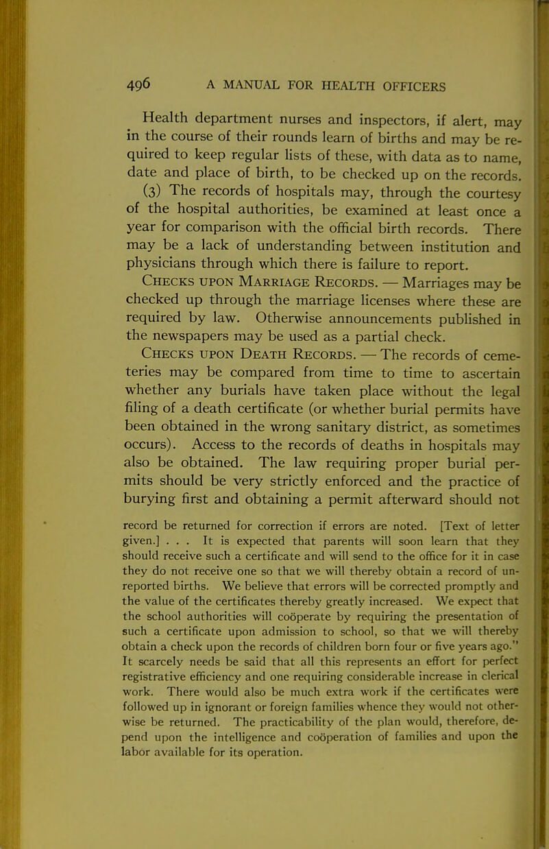 Health department nurses and inspectors, if alert, may in the course of their rounds learn of births and may be re- quired to keep regular lists of these, with data as to name, date and place of birth, to be checked up on the records. (3) The records of hospitals may, through the courtesy of the hospital authorities, be examined at least once a year for comparison with the official birth records. There may be a lack of understanding between institution and physicians through which there is failure to report. Checks upon Marriage Records. — Marriages may be checked up through the marriage licenses where these are required by law. Otherwise announcements published in the newspapers may be used as a partial check. Checks upon Death Records. — The records of ceme- teries may be compared from time to time to ascertain whether any burials have taken place without the legal filing of a death certificate (or whether burial permits have been obtained in the wrong sanitary district, as sometimes occurs). Access to the records of deaths in hospitals may also be obtained. The law requiring proper burial per- mits should be very strictly enforced and the practice of burying first and obtaining a permit afterward should not record be returned for correction if errors are noted. [Text of letter given.] ... It is expected that parents will soon learn that they should receive such a certificate and will send to the office for it in case they do not receive one so that we will thereby obtain a record of un- reported births. We believe that errors will be corrected promptly and the value of the certificates thereby greatly increased. We expect that the school authorities will cooperate by requiring the presentation of such a certificate upon admission to school, so that we will thereby obtain a check upon the records of children born four or five years ago. It scarcely needs be said that all this represents an effort for perfect registrative efficiency and one requiring considerable increase in clerical work. There would also be much extra work if the certificates were followed up in ignorant or foreign families whence they would not other- wise be returned. The practicability of the plan would, therefore, de- pend upon the intelligence and cooperation of families and upon the labor available for its operation.