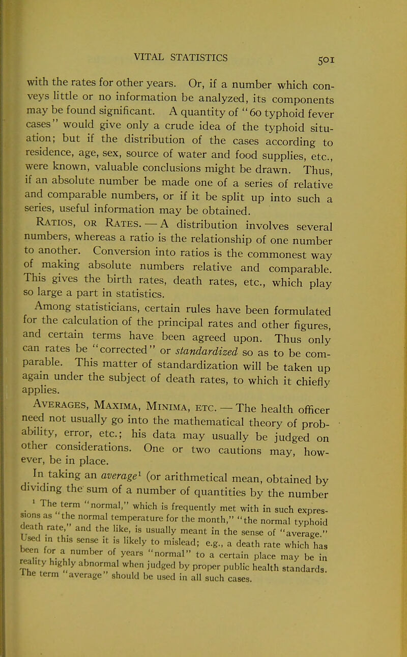 with the rates for other years. Or, if a number which con- veys little or no information be analyzed, its components may be found significant. A quantity of  60 typhoid fever cases would give only a crude idea of the typhoid situ- ation; but if the distribution of the cases according to residence, age, sex, source of water and food supplies, etc., were known, valuable conclusions might be drawn. Thus, if an absolute number be made one of a series of relative and comparable numbers, or if it be split up into such a series, useful information may be obtained. Ratios, or Rates.—A distribution involves several numbers, whereas a ratio is the relationship of one number to another. Conversion into ratios is the commonest way of making absolute numbers relative and comparable. This gives the birth rates, death rates, etc., which play so large a part in statistics. Among statisticians, certain rules have been formulated for the calculation of the principal rates and other figures, and certain terms have been agreed upon. Thus only can rates be corrected or standardized so as to be com- parable. This matter of standardization will be taken up again under the subject of death rates, to which it chiefly applies. Averages, Maxima, Minima, etc.—The health officer need not usually go into the mathematical theory of prob- ability, error, etc.; his data may usually be judged on other considerations. One or two cautions may, how- ever, be in place. In taking an average1 (or arithmetical mean, obtained by dividing the sum of a number of quantities by the number 1 The term normal, which is frequently met with in such expres- sions as the normal temperature for the month, the normal typhoid death rate, and the like, is usually meant in the sense of average  Used m this sense it is likely to mislead; e.g., a death rate which has boen for a number of years normal to a certain place may be in reahty h.ghly abnormal when judged by proper public health standards The term average should be used in all such cases.