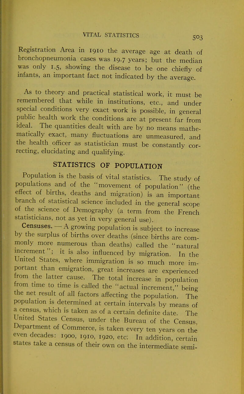 Registration Area in 1910 the average age at death of bronchopneumonia cases was 19.7 years; but the median was only 1.5, showing the disease to be one chiefly of infants, an important fact not indicated by the average. As to theory and practical statistical work, it must be remembered that while in institutions, etc., and under special conditions very exact work is possible, in general public health work the conditions are at present far from ideal. The quantities dealt with are by no means mathe- matically exact, many fluctuations are unmeasured, and the health officer as statistician must be constantly cor- recting, elucidating and qualifying. STATISTICS OF POPULATION Population is the basis of vital statistics. The study of populations and of the movement of population (the effect of births, deaths and migration) is an important branch of statistical science included in the general scope of the science of Demography (a term from the French statisticians, not as yet in very general use). Censuses. — A growing population is subject to increase by the surplus of births over deaths (since births are com- monly more numerous than deaths) called the natural increment; it is also influenced by migration. In the United States, where immigration is so much more im- portant than emigration, great increases are experienced from the latter cause. The total increase in population from time to time is called the actual increment, being the net result of all factors affecting the population. The population is determined at certain intervals by means of a census, which is taken as of a certain definite date. The United States Census, under the Bureau of the Census, Department of Commerce, is taken every ten years on the even decades: 1900, 1910, 1920, etc: In addition, certain states take a census of their own on the intermediate semi-