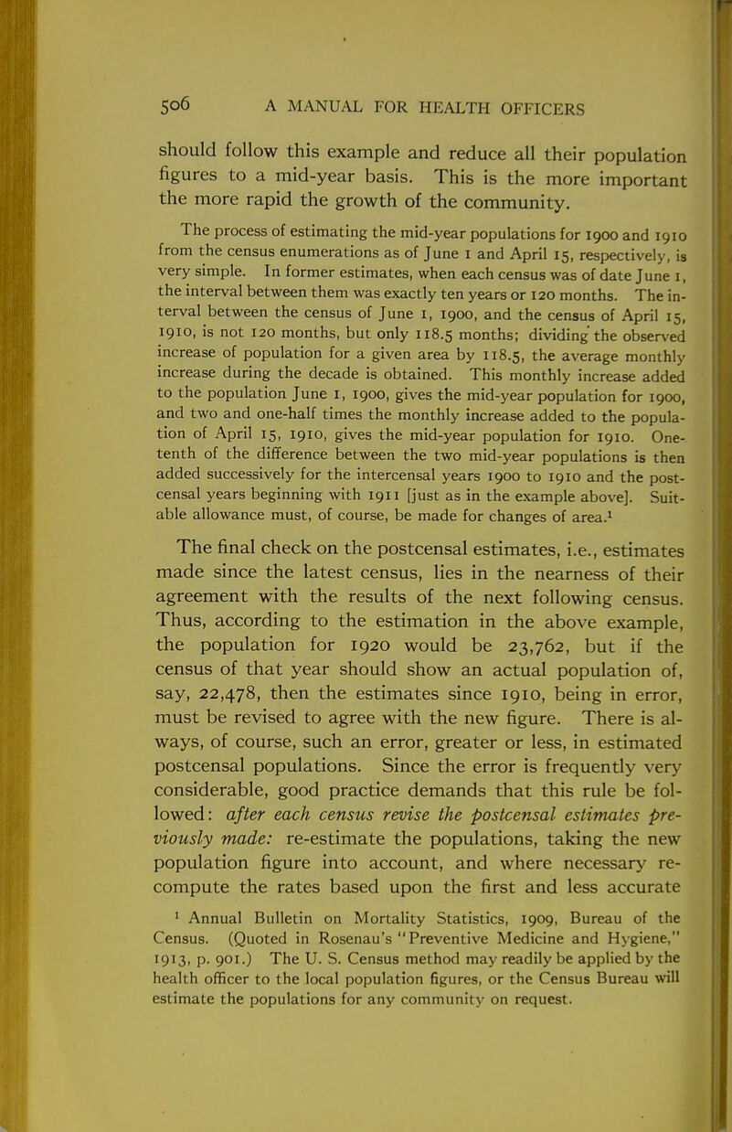 should follow this example and reduce all their population figures to a mid-year basis. This is the more important the more rapid the growth of the community. The process of estimating the mid-year populations for 1900 and 1910 from the census enumerations as of June 1 and April 15, respectively, is very simple. In former estimates, when each census was of date June 1, the interval between them was exactly ten years or 120 months. The in- terval between the census of June I, 1900, and the census of April 15, 1910, is not 120 months, but only 118.5 months; dividing the observed increase of population for a given area by 118.5, the average monthly increase during the decade is obtained. This monthly increase added to the population June 1, 1900, gives the mid-year population for 1900, and two and one-half times the monthly increase added to the popula- tion of April 15, 1910, gives the mid-year population for 1910. One- tenth of the difference between the two mid-year populations is then added successively for the intercensal years 1900 to 1910 and the post- cecal years beginning with 1911 [just as in the example above]. Suit- able allowance must, of course, be made for changes of area.1 The final check on the postcensal estimates, i.e., estimates made since the latest census, lies in the nearness of their agreement with the results of the next following census. Thus, according to the estimation in the above example, the population for 1920 would be 23,762, but if the census of that year should show an actual population of, say, 22,478, then the estimates since 1910, being in error, must be revised to agree with the new figure. There is al- ways, of course, such an error, greater or less, in estimated postcensal populations. Since the error is frequently very considerable, good practice demands that this rule be fol- lowed: after each census revise the postcensal estimates pre- viously made: re-estimate the populations, taking the new population figure into account, and where necessary re- compute the rates based upon the first and less accurate 1 Annual Bulletin on Mortality Statistics, 1909, Bureau of the Census. (Quoted in Rosenau's Preventive Medicine and Hygiene, I9I3. P- 9OI0 The U. S. Census method may readily be applied by the health officer to the local population figures, or the Census Bureau will estimate the populations for any community on request.