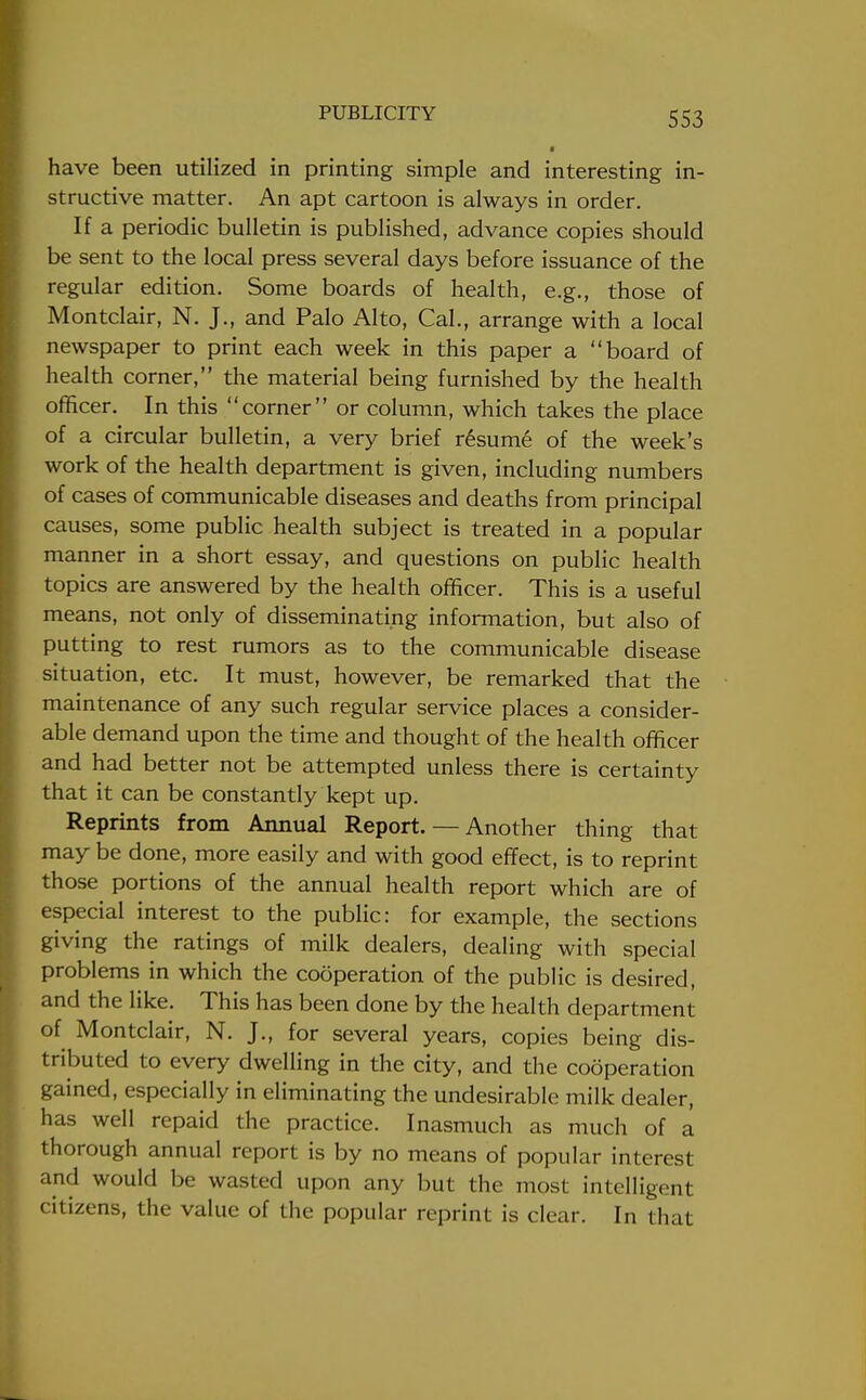 have been utilized in printing simple and interesting in- structive matter. An apt cartoon is always in order. If a periodic bulletin is published, advance copies should be sent to the local press several days before issuance of the regular edition. Some boards of health, e.g., those of Montclair, N. J., and Palo Alto, Cal., arrange with a local newspaper to print each week in this paper a board of health corner, the material being furnished by the health officer. In this corner or column, which takes the place of a circular bulletin, a very brief resume of the week's work of the health department is given, including numbers of cases of communicable diseases and deaths from principal causes, some public health subject is treated in a popular manner in a short essay, and questions on public health topics are answered by the health officer. This is a useful means, not only of disseminating information, but also of putting to rest rumors as to the communicable disease situation, etc. It must, however, be remarked that the maintenance of any such regular service places a consider- able demand upon the time and thought of the health officer and had better not be attempted unless there is certainty that it can be constantly kept up. Reprints from Annual Report. — Another thing that may be done, more easily and with good effect, is to reprint those portions of the annual health report which are of especial interest to the public: for example, the sections giving the ratings of milk dealers, dealing with special problems in which the cooperation of the public is desired, and the like. This has been done by the health department of Montclair, N. J., for several years, copies being dis- tributed to every dwelling in the city, and the cooperation gained, especially in eliminating the undesirable milk dealer, has well repaid the practice. Inasmuch as much of a thorough annual report is by no means of popular interest and would be wasted upon any but the most intelligent citizens, the value of the popular reprint is clear. In that
