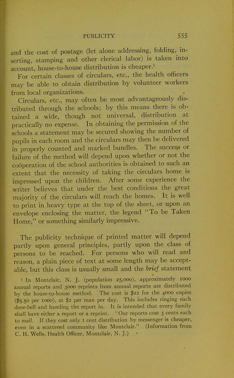 and the cost of postage (let alone addressing, folding,^ in- serting, stamping and other clerical labor) is taken into account, house-to-house distribution is cheaper.1 For certain classes of circulars, etc., the health officers may be able to obtain distribution by volunteer workers from local organizations. Circulars, etc., may often be most advantageously dis- tributed through the schools; by this means there is ob- tained a wide, though not universal, distribution at practically no expense. In obtaining the permission of the schools a statement may be secured showing the number of pupils in each room and the circulars may then be delivered in properly counted and marked bundles. The success or failure of the method will depend upon whether or not the cooperation of the school authorities is obtained to such an extent that the necessity of taking the circulars home is impressed upon the children. After some experience the writer believes that under the best conditions the great majority of the circulars will reach the homes. It is well to print in heavy type at the top of the sheet, or upon an envelope enclosing the matter, the legend To be Taken Home, or something similarly impressive. The publicity technique of printed matter will depend partly upon general principles, partly upon the class of persons to be reached. For persons who will read and reason, a plain piece of text at some length may be accept- able, but this class is usually small and the brief statement 1 In Montclair, N. J. (population 25,000), approximately 1000 annual reports and 3000 reprints from annual reports are distributed by the house-tp-house method. The cost is $22 for the 4000 copies ($5.50 per 1000), at $2 per man per day. This includes ringing each door-bell and handing the report in. It is intended that every family shall have either a report or a reprint. Our reports cost 3 cents each to mail. If they cost only 1 cent distribution by messenger is cheaper, even in a scattered community like Montclair. (Information from C. H. Wells, Health Officer, Montclair, N. J.) •