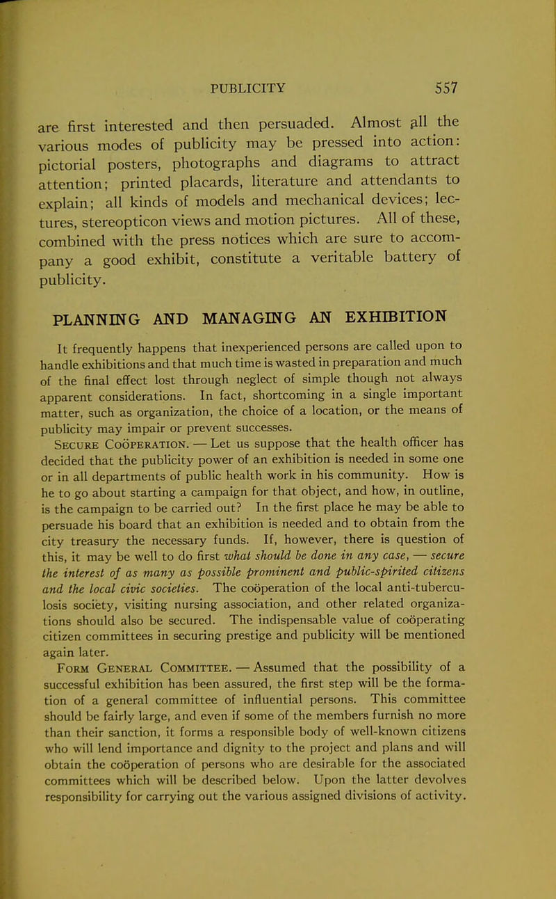 are first interested and then persuaded. Almost all the various modes of publicity may be pressed into action: pictorial posters, photographs and diagrams to attract attention; printed placards, literature and attendants to explain; all kinds of models and mechanical devices; lec- tures, stereopticon views and motion pictures. All of these, combined with the press notices which are sure to accom- pany a good exhibit, constitute a veritable battery of publicity. PLANNING AND MANAGING AN EXHIBITION It frequently happens that inexperienced persons are called upon to handle exhibitions and that much time is wasted in preparation and much of the final effect lost through neglect of simple though not always apparent considerations. In fact, shortcoming in a single important matter, such as organization, the choice of a location, or the means of publicity may impair or prevent successes. Secure Cooperation. — Let us suppose that the health officer has decided that the publicity power of an exhibition is needed in some one or in all departments of public health work in his community. How is he to go about starting a campaign for that object, and how, in outline, is the campaign to be carried out? In the first place he may be able to persuade his board that an exhibition is needed and to obtain from the city treasury the necessary funds. If, however, there is question of this, it may be well to do first what should be done in any case, — secure the interest of as many as possible prominent and public-spirited citizens and the local civic societies. The cooperation of the local anti-tubercu- losis society, visiting nursing association, and other related organiza- tions should also be secured. The indispensable value of cooperating citizen committees in securing prestige and publicity will be mentioned again later. Form General Committee. — Assumed that the possibility of a successful exhibition has been assured, the first step will be the forma- tion of a general committee of influential persons. This committee should be fairly large, and even if some of the members furnish no more than their sanction, it forms a responsible body of well-known citizens who will lend importance and dignity to the project and plans and will obtain the cooperation of persons who are desirable for the associated committees which will be described below. Upon the latter devolves responsibility for carrying out the various assigned divisions of activity.