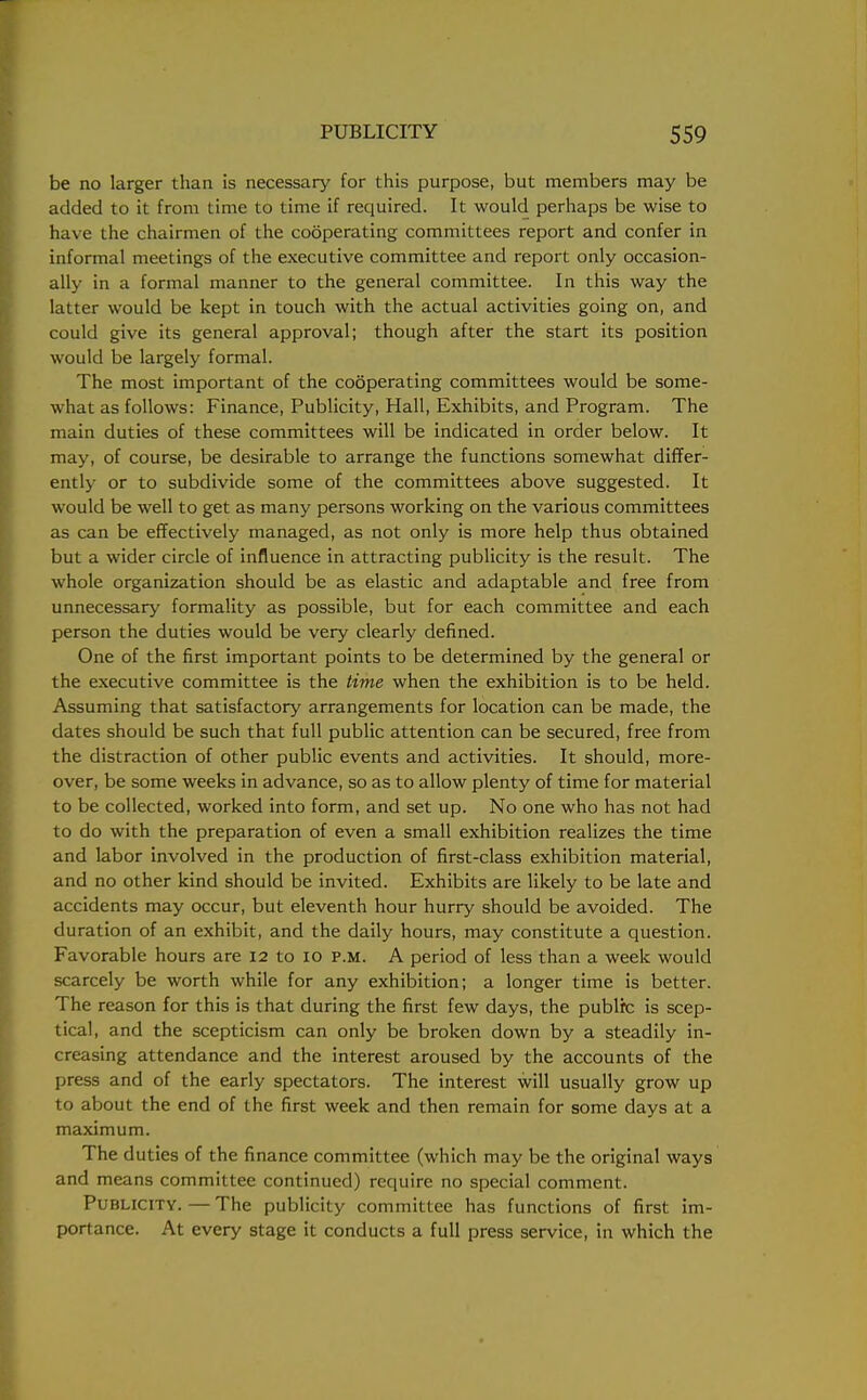 be no larger than is necessary for this purpose, but members may be added to it from time to time if required. It would perhaps be wise to have the chairmen of the cooperating committees report and confer in informal meetings of the executive committee and report only occasion- ally in a formal manner to the general committee. In this way the latter would be kept in touch with the actual activities going on, and could give its general approval; though after the start its position would be largely formal. The most important of the cooperating committees would be some- what as follows: Finance, Publicity, Hall, Exhibits, and Program. The main duties of these committees will be indicated in order below. It may, of course, be desirable to arrange the functions somewhat differ- ently or to subdivide some of the committees above suggested. It would be well to get as many persons working on the various committees as can be effectively managed, as not only is more help thus obtained but a wider circle of influence in attracting publicity is the result. The whole organization should be as elastic and adaptable and free from unnecessary formality as possible, but for each committee and each person the duties would be very clearly defined. One of the first important points to be determined by the general or the executive committee is the time when the exhibition is to be held. Assuming that satisfactory arrangements for location can be made, the dates should be such that full public attention can be secured, free from the distraction of other public events and activities. It should, more- over, be some weeks in advance, so as to allow plenty of time for material to be collected, worked into form, and set up. No one who has not had to do with the preparation of even a small exhibition realizes the time and labor involved in the production of first-class exhibition material, and no other kind should be invited. Exhibits are likely to be late and accidents may occur, but eleventh hour hurry should be avoided. The duration of an exhibit, and the daily hours, may constitute a question. Favorable hours are 12 to 10 p.m. A period of less than a week would scarcely be worth while for any exhibition; a longer time is better. The reason for this is that during the first few days, the public is scep- tical, and the scepticism can only be broken down by a steadily in- creasing attendance and the interest aroused by the accounts of the press and of the early spectators. The interest will usually grow up to about the end of the first week and then remain for some days at a maximum. The duties of the finance committee (which may be the original ways and means committee continued) require no special comment. Publicity. — The publicity committee has functions of first im- portance. At every stage it conducts a full press service, in which the