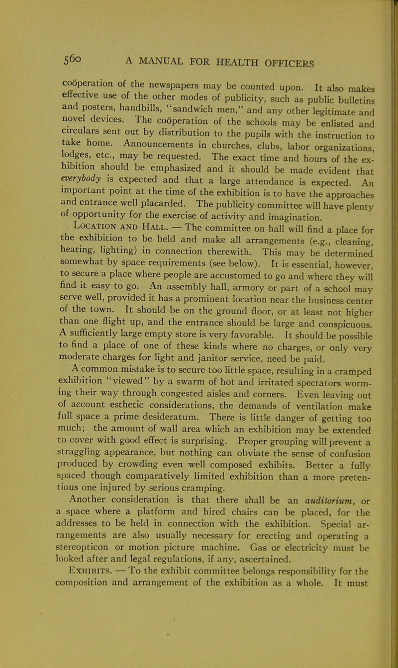 cooperation of the newspapers may be counted upon. It also makes effective use of the other modes of publicity, such as public bulletins and posters, handbills, sandwich men, and any other legitimate and novel devices. The cooperation of the schools may be enlisted and circulars sent out by distribution to the pupils with the instruction to take home. Announcements in churches, clubs, labor organizations lodges, etc., may be requested. The exact time and hours of the ex- hibition should be emphasized and it should be made evident that everybody is expected and that a large attendance is expected. An important point at the time of the exhibition is to have the approaches and entrance well placarded. The publicity committee will have plenty of opportunity for the exercise of activity and imagination. Location and Hall. — The committee on hall will find a place for the exhibition to be held and make all arrangements (e.g., cleaning, heating, lighting) in connection therewith. This may be determined somewhat by space requirements (see below). It is essential, however, to secure a place where people are accustomed to go and where they will find it easy to go. An assembly hall, armory or part of a school may- serve well, provided it has a prominent location near the business center of the town. It should be on the ground floor, or at least not higher than one flight up, and the entrance should be large and conspicuous. A sufficiently large empty store is very favorable. It should be possible to find a place of one of these kinds where no charges, or only very moderate charges for light and janitor service, need be paid. A common mistake is to secure too little space, resulting in a cramped exhibition viewed by a swarm of hot and irritated spectators worm- ing their way through congested aisles and corners. Even leaving out of account esthetic considerations, the demands of ventilation make full space a prime desideratum. There is little danger of getting too much; the amount of wall area which an exhibition may be extended to cover with good effect is surprising. Proper grouping will prevent a straggling appearance, but nothing can obviate the sense of confusion produced by crowding even well composed exhibits. Better a fully spaced though comparatively limited exhibition than a more preten- tious one injured by serious cramping. Another consideration is that there shall be an auditorium, or a space where a platform and hired chairs can be placed, for the addresses to be held in connection with the exhibition. Special ar- rangements are also usually necessary for erecting and operating a stereopticon or motion picture machine. Gas or electricity must be looked after and legal regulations, if any, ascertained. Exhibits. —To the exhibit committee belongs responsibility for the composition and arrangement of the exhibition as a whole. It must