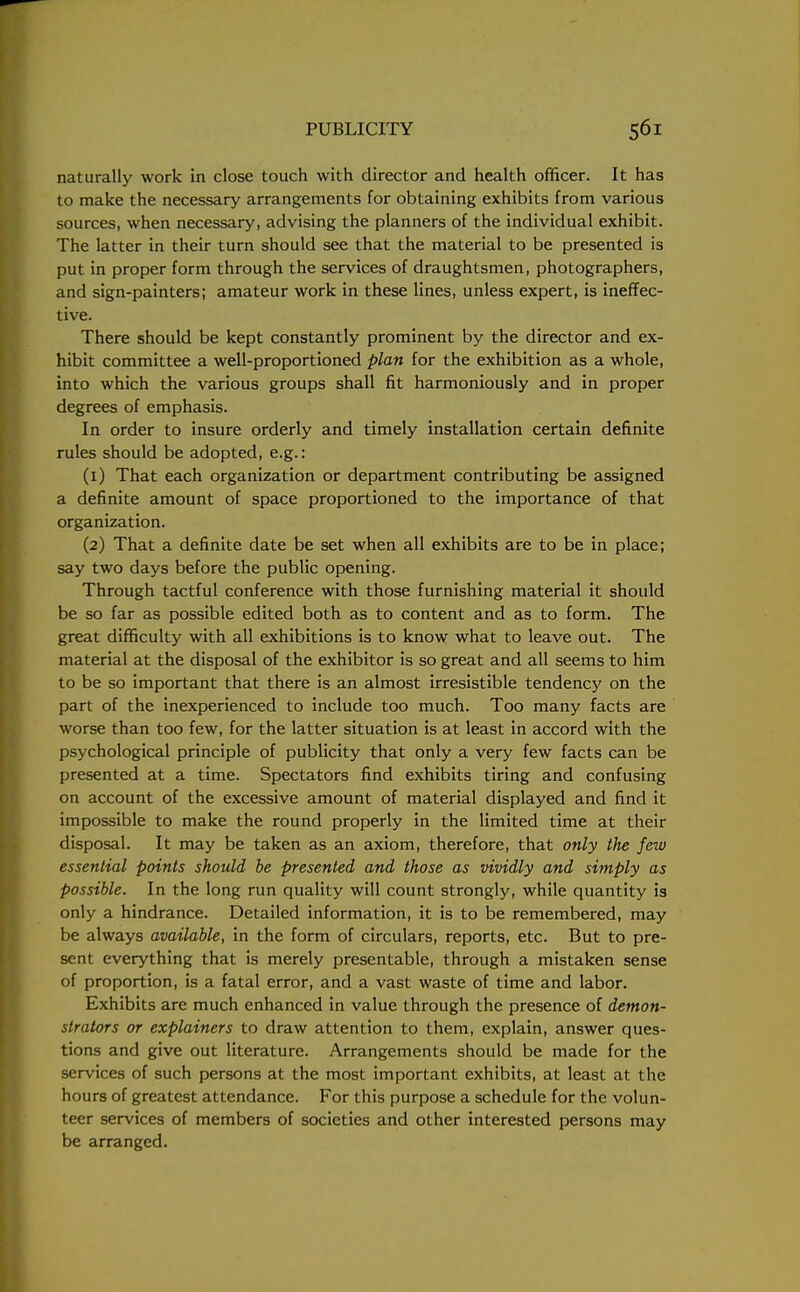 naturally work in close touch with director and health officer. It has to make the necessary arrangements for obtaining exhibits from various sources, when necessary, advising the planners of the individual exhibit. The latter in their turn should see that the material to be presented is put in proper form through the services of draughtsmen, photographers, and sign-painters; amateur work in these lines, unless expert, is ineffec- tive. There should be kept constantly prominent by the director and ex- hibit committee a well-proportioned plan for the exhibition as a whole, into which the various groups shall fit harmoniously and in proper degrees of emphasis. In order to insure orderly and timely installation certain definite rules should be adopted, e.g.: (1) That each organization or department contributing be assigned a definite amount of space proportioned to the importance of that organization. (2) That a definite date be set when all exhibits are to be in place; say two days before the public opening. Through tactful conference with those furnishing material it should be so far as possible edited both as to content and as to form. The great difficulty with all exhibitions is to know what to leave out. The material at the disposal of the exhibitor is so great and all seems to him to be so important that there is an almost irresistible tendency on the part of the inexperienced to include too much. Too many facts are worse than too few, for the latter situation is at least in accord with the psychological principle of publicity that only a very few facts can be presented at a time. Spectators find exhibits tiring and confusing on account of the excessive amount of material displayed and find it impossible to make the round properly in the limited time at their disposal. It may be taken as an axiom, therefore, that only the few essential points should be presented and those as vividly and simply as possible. In the long run quality will count strongly, while quantity is only a hindrance. Detailed information, it is to be remembered, may be always available, in the form of circulars, reports, etc. But to pre- sent everything that is merely presentable, through a mistaken sense of proportion, is a fatal error, and a vast waste of time and labor. Exhibits are much enhanced in value through the presence of demon- strators or explainers to draw attention to them, explain, answer ques- tions and give out literature. Arrangements should be made for the services of such persons at the most important exhibits, at least at the hours of greatest attendance. For this purpose a schedule for the volun- teer services of members of societies and other interested persons may be arranged.