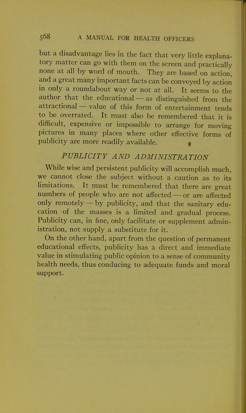 but a disadvantage lies in the fact that very little explana- tory matter can go with them on the screen and practically none at all by word of mouth. They are based on action, and a great many important facts can be conveyed by action in only a roundabout way or not at all. It seems to the author that the educational — as distinguished from the attractional — value of this form of entertainment tends to be overrated. It must also be remembered that it is difficult, expensive or impossible to arrange for moving pictures in many places where other effective forms of publicity are more readily available. t PUBLICITY AND ADMINISTRATION While wise and persistent publicity will accomplish much, we cannot close the subject without a caution as to its limitations. It must be remembered that there are great numbers of people who are not affected — or are affected only remotely — by publicity, and that the sanitary edu- cation of the masses is a limited and gradual process. Publicity can, in fine, only facilitate or supplement admin- istration, not supply a substitute for it. On the other hand, apart from the question of permanent educational effects, publicity has a direct and immediate value in stimulating public opinion to a sense of community health needs, thus conducing to adequate funds and moral support.