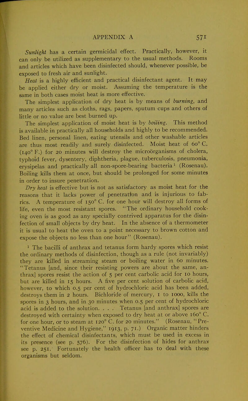 Sunlight has a certain germicidal effect. Practically, however, it can only be utilized as supplementary to the usual methods. Rooms and articles which have been disinfected should, whenever possible, be exposed to fresh air and sunlight. Heat is a highly efficient and practical disinfectant agent. It may be applied either dry or moist. Assuming the temperature is the same in both cases moist heat is more effective. The simplest application of dry heat is by means of burning, and many articles such as cloths, rags, papers, sputum cups and others of little or no value are best burned up. The simplest application of moist heat is by boiling. This method is available in practically all households and highly to be recommended. Bed linen, personal linen, eating utensils and other washable articles are thus most readily and surely disinfected. Moist heat of 6o° C. (1400 F.) for 20 minutes will destroy the microorganisms of cholera, typhoid fever, dysentery, diphtheria, plague, tuberculosis, pneumonia, erysipelas and practically all non-spore-bearing bacteria1 (Rosenau). Boiling kills them at once, but should be prolonged for some minutes in order to insure penetration. Dry heat is effective but is not as satisfactory as moist heat for the reasons that it lacks power of penetration and is injurious to fab- rics. A temperature of 1500 C. for one hour will destroy all forms of life, even the most resistant spores. The ordinary household cook- ing oven is as good as any specially contrived apparatus for the disin- fection of small objects by dry heat. In the absence of a thermometer it is usual to heat the oven to a point necessary to brown cotton and expose the objects no less than one hour (Rosenau). 1 The bacilli of anthrax and tetanus form hardy spores which resist the ordinary methods of disinfection, though as a rule (not invariably) they are killed in streaming steam or boiling water in 60 minutes. Tetanus [and, since their resisting powers are about the same, an- thrax] spores resist the action of 5 per cent carbolic acid for 10 hours, but are killed in 15 hours. A five per cent solution of carbolic acid, however, to which 0.5 per cent of hydrochloric acid has been added, destroys them in 2 hours. Bichloride of mercury, I to 1000, kills the spores in 3 hours, and in 30 minutes when 0.5 per cent of hydrochloric acid is added to the solution. . . . Tetanus [and anthrax] spores are destroyed with certainty when exposed to dry heat at or above 1600 C. for one hour, or to steam at 1200 C. for 20 minutes. (Rosenau,  Pre- ventive Medicine and Hygiene, 1913, p. 71.) Organic matter hinders the effect of chemical disinfectants, which must be used in excess in its presence (see p. 576). For the disinfection of hides for anthrax see p. 251. Fortunately the health officer has to deal with these organisms but seldom.