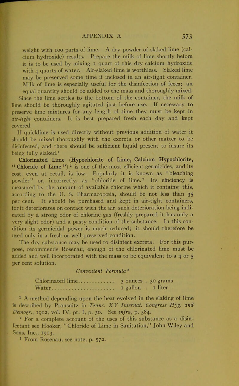 weight with 100 parts of lime. A dry powder of slaked lime (cal- cium hydroxide) results. Prepare the milk of lime shortly before it is to be used by mixing I quart of this dry calcium hydroxide with 4 quarts of water. Air-slaked lime is worthless. Slaked lime may be preserved some time if inclosed in an air-tight container. Milk of lime is especially useful for the disinfection of feces; an equal quantity should be added to the mass and thoroughly mixed. Since the lime settles to the bottom of the container, the milk of lime should be thoroughly agitated just before use. If necessary to preserve lime mixtures for any length of time they must be kept in air-tight containers. It is best prepared fresh each day and kept covered. If quicklime is used directly without previous addition of water it should be mixed thoroughly with the excreta or other matter to be disinfected, and there should be sufficient liquid present to insure its being fully slaked.1 Chlorinated Lime (Hypochlorite of Lime, Calcium Hypochlorite,  Chloride of Lime )2 is one of the most efficient germicides, and its cost, even at retail, is low. Popularly it is known as bleaching powder or, incorrectly, as chloride of lime. Its efficiency is measured by the amount of available chlorine which it contains; this, according to the U. S. Pharmacopoeia, should be not less than 35 per cent. It should be purchased and kept in air-tight containers, for it deteriorates on contact with the air, such deterioration being indi- cated by a strong odor of chlorine gas (freshly prepared it has only a very slight odor) and a pasty condition of the substance. In this con- dition its germicidal power is much reduced; it should therefore be used only in a fresh or well-preserved condition. The dry substance may be used to disinfect excreta. For this pur- pose, recommends Rosenau, enough of the chlorinated lime must be added and well incorporated with the mass to be equivalent to a 4 or 5 per cent solution. 1 A method depending upon the heat evolved in the slaking of lime is described by Prausnitz in Trans. XV Internal. Congress Hyg. and Demogr., 1912, vol. IV, pt. I, p. 30. See infra, p. 584. 2 For a complete account of the uses of this substance as a disin- fectant see Hooker, Chloride of Lime in Sanitation, John Wiley and Sons, Inc., 1913. 3 From Rosenau, see note, p. 572. Convenient Formula3 Chlorinated lime Water 3 ounces . 30 grams 1 gallon . 1 liter