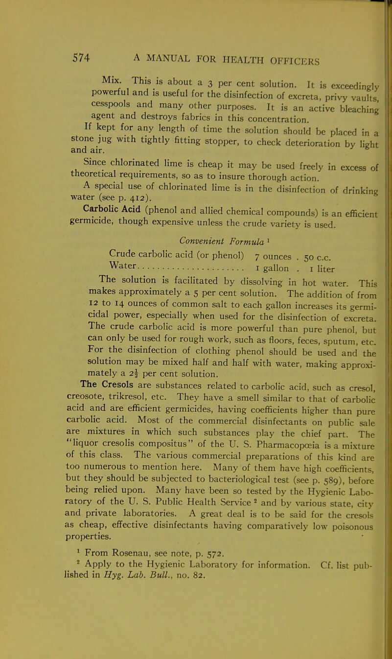 Mix. This is about a 3 per cent solution. It is exceedingly powerful and is useful for the disinfection of excreta, privy vaults cesspools and many other purposes. It is an active bleaching agent and destroys fabrics in this concentration. If kept for any length of time the solution should be placed in a stone jug with tightly fitting stopper, to check deterioration by light and air. 6 Since chlorinated lime is cheap it may be used freely in excess of theoretical requirements, so as to insure thorough action. A special use of chlorinated lime is in the disinfection of drinking water (see p. 412). Carbolic Acid (phenol and allied chemical compounds) is an efficient germicide, though expensive unless the crude variety is used. Convenient Formula 1 Crude carbolic acid (or phenol) 7 ounces . 50 c.c. Water 1 gallon . 1 liter The solution is facilitated by dissolving in hot water. This makes approximately a 5 per cent solution. The addition of from 12 to 14 ounces of common salt to each gallon increases its germi- cidal power, especially when used for the disinfection of excreta. The crude carbolic acid is more powerful than pure phenol, but can only be used for rough work, such as floors, feces, sputum, etc. For the disinfection of clothing phenol should be used and the solution may be mixed half and half with water, making approxi- mately a 2§ per cent solution. The Cresols are substances related to carbolic acid, such as cresol, creosote, trikresol, etc. They have a smell similar to that of carbolic acid and are efficient germicides, having coefficients higher than pure carbolic acid. Most of the commercial disinfectants on public sale are mixtures in which such substances play the chief part. The liquor cresolis compositus of the U. S. Pharmacopoeia is a mixture of this class. The various commercial preparations of this kind are too numerous to mention here. Many of them have high coefficients, but they should be subjected to bacteriological test (see p. 589), before being relied upon. Many have been so tested by the Hygienic Labo- ratory of the U. S. Public Health Service 2 and by various state, city and private laboratories. A great deal is to be said for the cresols as cheap, effective disinfectants having comparatively low poisonous properties. 1 From Rosenau, see note, p. 572. 2 Apply to the Hygienic Laboratory for information. Cf. list pub- lished in Hyg. Lab. Bull., no. 82.