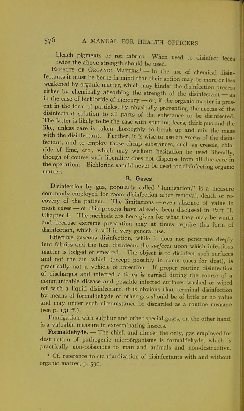bleach pigments or rot fabrics. When used to disinfect feces twice the above strength should be used. Effects of Organic Matter.1 In the use of chemical disin- fectants it must be borne in mind that their action may be more or less weakened by organic matter, which may hinder the disinfection process exther by chemically absorbing the strength of the disinfectant — as in the case of bichloride of mercury — or, if the organic matter is pres- ent in the form of particles, by physically preventing the access of the disinfectant solution to all parts of the substance to be disinfected. The latter is likely to be the case with sputum, feces, thick pus and the like, unless care is taken thoroughly to break up and mix the mass with the disinfectant. Further, it is wise to use an excess of the disin- fectant, and to employ those cheap substances, such as cresols, chlo- ride of lime, etc., which may without hesitation be used liberally, though of course such liberality does not dispense from all due care in the operation. Bichloride should never be used for disinfecting organic matter. B. Gases Disinfection by gas, popularly called fumigation, is a measure commonly employed for room disinfection after removal, death or re- covery of the patient. The limitations — even absence of value in most cases — of this process have already been discussed in Part II, Chapter I. The methods are here given for what they may be worth and because extreme precaution may at times require this form of disinfection, which is still in very general use. Effective gaseous disinfection, while it does not penetrate deeply into fabrics and the like, disinfects the surfaces upon which infectious matter is lodged or smeared. The object is to disinfect such surfaces and not the air, which (except possibly in some cases for dust), is practically not a vehicle of infection. If proper routine disinfection of discharges and infected articles is carried during the course of a communicable disease and possible infected surfaces washed or wiped off with a liquid disinfectant, it is obvious that terminal disinfection by means of formaldehyde or other gas should be of little or no value and may under such circumstance be discarded as a routine measure (see p. 131 ff.). Fumigation with sulphur and other special gases, on the other hand, is a valuable measure in exterminating insects. Formaldehyde. — The chief, and almost the only, gas employed for destruction of pathogenic microorganisms is formaldehyde, which is practically non-poisonous to man and animals and non-destructive. 1 Cf. reference to standardization of disinfectants with and without organic matter, p. 590.