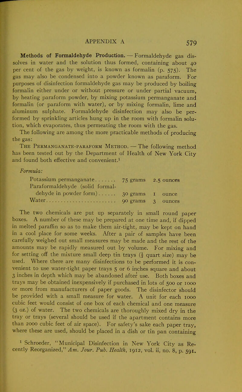 Methods of Formaldehyde Production. — Formaldehyde gas dis- solves in water and the solution thus formed, containing about 40 per cent of the gas by weight, is known as formalin (p. 575). The gas may also be condensed into a powder known as paraform. For purposes of disinfection formaldehyde gas may be produced by boiling formalin either under or without pressure or under partial vacuum, by heating paraform powder, by mixing potassium permanganate and formalin (or paraform with water), or by mixing formalin, lime and aluminum sulphate. Formaldehyde disinfection may also be per- formed by sprinkling articles hung up in the room with formalin solu- tion, which evaporates, thus permeating the room with the gas. The following are among the more practicable methods of producing the gas: The Permanganate-paraform Method. — The following method has been tested out by the Department of Health of New York City and found both effective and convenient.1 Formula: Potassium permanganate 75 grams 2.5 ounces Paraformaldehyde (solid formal- dehyde in powder form) 30 grams 1 ounce Water 90 grams 3 ounces The two chemicals are put up separately in small round paper boxes. A number of these may be prepared at one time and, if dipped in melted paraffin so as to make them air-tight, may be kept on hand in a cool place for some weeks. After a pair of samples have been carefully weighed out small measures may be made and the rest of the amounts may be rapidly measured out by volume. For mixing and for setting off the mixture small deep tin trays (J quart size) may be used. Where there are many disinfections to be performed it is con- venient to use water-tight paper trays 5 or 6 inches square and about 3 inches in depth which may be abandoned after use. Both boxes and trays may be obtained inexpensively if purchased in lots of 500 or 1000 or more from manufacturers of paper goods. The disinfector should be provided with a small measure for water. A unit for each 1000 cubic feet would consist of one box of each chemical and one measure (3 oz.) of water. The two chemicals are thoroughly mixed dry in the tray or trays (several should be used if the apartment contains more than 2000 cubic feet of air space). For safety's sake each paper tray, where these are used, should be placed in a dish or tin pan containing 1 Schroeder, Municipal Disinfection in New York City as Re- cently Reorganized, Am. Jour. Pub. Health, 1912, vol. ii, no. 8, p. 591.