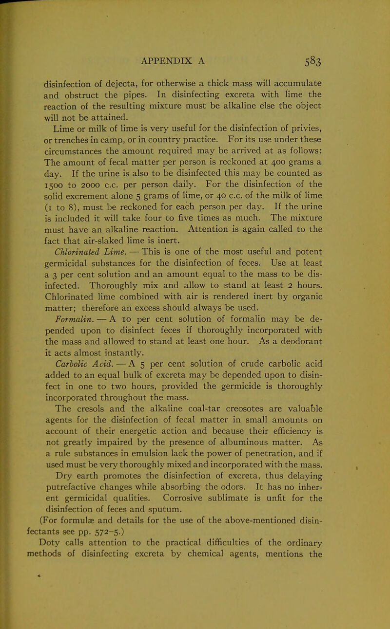 disinfection of dejecta, for otherwise a thick mass will accumulate and obstruct the pipes. In disinfecting excreta with lime the reaction of the resulting mixture must be alkaline else the object will not be attained. Lime or milk of lime is very useful for the disinfection of privies, or trenches in camp, or in country practice. For its use under these circumstances the amount required may be arrived at as follows: The amount of fecal matter per person is reckoned at 400 grams a day. If the urine is also to be disinfected this may be counted as 1500 to 2000 c.c. per person daily. For the disinfection of the solid excrement alone 5 grams of lime, or 40 c.c. of the milk of lime (1 to 8), must be reckoned for each person per day. If the urine is included it will take four to five times as much. The mixture must have an alkaline reaction. Attention is again called to the fact that air-slaked lime is inert. Chlorinated Lime. — This is one of the most useful and potent germicidal substances for the disinfection of feces. Use at least a 3 per cent solution and an amount equal to the mass to be dis- infected. Thoroughly mix and allow to stand at least 2 hours. Chlorinated lime combined with air is rendered inert by organic matter; therefore an excess should always be used. Formalin. — A 10 per cent solution of formalin may be de- pended upon to disinfect feces if thoroughly incorporated with the mass and allowed to stand at least one hour. As a deodorant it acts almost instantly. Carbolic Acid. — A 5 per cent solution of crude carbolic acid added to an equal bulk of excreta may be depended upon to disin- fect in one to two hours, provided the germicide is thoroughly incorporated throughout the mass. The cresols and the alkaline coal-tar creosotes are valuable agents for the disinfection of fecal matter in small amounts on account of their energetic action and because their efficiency is not greatly impaired by the presence of albuminous matter. As a rule substances in emulsion lack the power of penetration, and if used must be very thoroughly mixed and incorporated with the mass. Dry earth promotes the disinfection of excreta, thus delaying putrefactive changes while absorbing the odors. It has no inher- ent germicidal qualities. Corrosive sublimate is unfit for the disinfection of feces and sputum. (For formulae and details for the use of the above-mentioned disin- fectants see pp. 572-5.) Doty calls attention to the practical difficulties of the ordinary methods of disinfecting excreta by chemical agents, mentions the