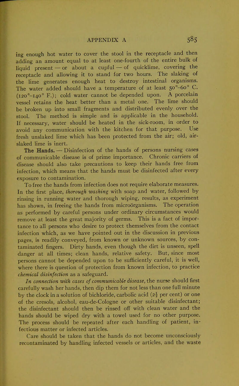ing enough hot water to cover the stool in the receptacle and then adding an amount equal to at least one-fourth of the entire bulk of liquid present — or about a cupful — of quicklime, covering the receptacle and allowing it to stand for two hours. The slaking of the lime generates enough heat to destroy intestinal organisms. The water added should have a temperature of at least 50°-6o° C. (i20°-i40° F.); cold water cannot be depended upon. A porcelain vessel retains the heat better than a metal one. The lime should be broken up into small fragments and distributed evenly over the stool. The method is simple and is applicable in the household. If necessary, water should be heated in the sick-room, in order to avoid any communication with the kitchen for that purpose. Use fresh unslaked lime which has been protected from the air; old, air- slaked lime is inert. The Hands. — Disinfection of the hands of persons nursing cases of communicable disease is of prime importance. Chronic carriers of disease should also take precautions to keep their hands free from infection, which means that the hands must be disinfected after every exposure to contamination. To free the hands from infection does not require elaborate measures. In the first place, thorough washing with soap and water, followed by rinsing in running water and thorough wiping, results, as experiment has shown, in freeing the hands from microorganisms. The operation as performed by careful persons under ordinary circumstances would remove at least the great majority of germs. This is a fact of impor- tance to all persons who desire to protect themselves from the contact infection which, as we have pointed out in the discussion in previous pages, is readily conveyed, from known or unknown sources, by con- taminated fingers. Dirty hands, even though the dirt is unseen, spell danger at all times; clean hands, relative safety. But, since most persons cannot be depended upon to be sufficiently careful, it is well, where there is question of protection from known infection, to practice chemical disinfection as a safeguard. In connection with cases of communicable disease, the nurse should first carefully wash her hands, then dip them for not less than one full minute by the clock in a solution of bichloride, carbolic acid (2^ per cent) or one of the cresols, alcohol, eau-de-Cologne or other suitable disinfectant; the disinfectant should then be rinsed off with clean water and the hands should be wiped dry with a towel used for no other purpose. The process should be repeated after each handling of patient, in- fectious matter or infected articles. Care should be taken that the hands do not become unconsciously recontaminated by handling infected vessels or articles, and the waste
