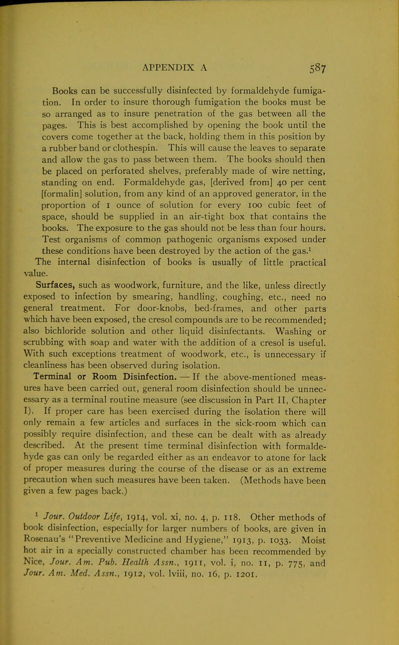 Books can be successfully disinfected by formaldehyde fumiga- tion. In order to insure thorough fumigation the books must be so arranged as to insure penetration of the gas between all the pages. This is best accomplished by opening the book until the covers come together at the back, holding them in this position by a rubber band or clothespin. This will cause the leaves to separate and allow the gas to pass between them. The books should then be placed on perforated shelves, preferably made of wire netting, standing on end. Formaldehyde gas, [derived from] 40 per cent [formalin] solution, from any kind of an approved generator, in the proportion of I ounce of solution for every 100 cubic feet of space, should be supplied in an air-tight box that contains the books. The exposure to the gas should not be less than four hours. Test organisms of common pathogenic organisms exposed under these conditions have been destroyed by the action of the gas.1 The internal disinfection of books is usually of little practical value. Surfaces, such as woodwork, furniture, and the like, unless directly exposed to infection by smearing, handling, coughing, etc., need no general treatment. For door-knobs, bed-frames, and other parts which have been exposed, the cresol compounds are to be recommended; also bichloride solution and other liquid disinfectants. Washing or scrubbing with soap and water with the addition of a cresol is useful. With such exceptions treatment of woodwork, etc., is unnecessary if cleanliness has been observed during isolation. Terminal or Room Disinfection. — If the above-mentioned meas- ures have been carried out, general room disinfection should be unnec- essary as a terminal routine measure (see discussion in Part II, Chapter I). If proper care has been exercised during the isolation there will only remain a few articles and surfaces in the sick-room which can possibly require disinfection, and these can be dealt with as already described. At the present time terminal disinfection with formalde- hyde gas can only be regarded either as an endeavor to atone for lack of proper measures during the course of the disease or as an extreme precaution when such measures have been taken. (Methods have been given a few pages back.) 1 Jour. Outdoor Life, 1914, vol. xi, no. 4, p. 118. Other methods of book disinfection, especially for larger numbers of books, are given in Rosenau's Preventive Medicine and Hygiene, 1913, p. 1033. Moist hot air in a specially constructed chamber has been recommended by Nice, Jour. Am. Pub. Health Assn., 1911, vol. i, no. II, p. 775, and Jour. Am. Med. Assn., 1912, vol. lviii, no. 16, p. 1201.