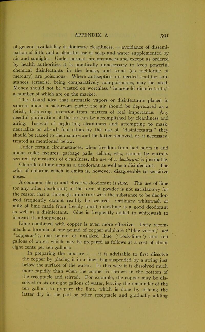 of general availability is domestic cleanliness, — avoidance of dissemi- nation of filth, and a plentiful use of soap and water supplemented by air and sunlight. Under normal circumstances and except as ordered by health authorities it is practically unnecessary to keep powerful chemical disinfectants in the house, and some (as bichloride of mercury) are poisonous. Where antiseptics are needed coal-tar sub- stances (cresols), being comparatively non-poisonous, may be used. Money should not be wasted on worthless household disinfectants, a number of which are on the market. The absurd idea that aromatic vapors or disinfectants placed in saucers about a sick-room purify the air should be deprecated as a fetish, distracting attention from matters of real importance. Any needful purification of the air can be accomplished by cleanliness and airing. Instead of neglecting cleanliness and attempting to mask, neutralize or absorb foul odors by the use of disinfectants, they should be traced to their source and the latter removed, or, if necessary, treated as mentioned below. Under certain circumstances, when freedom from bad odors in and about toilet fixtures, garbage pails, cellars, etc., cannot be entirely secured by measures of cleanliness, the use of a deodorant is justifiable. Chloride of lime acts as a deodorant as well as a disinfectant. The odor of chlorine which it emits is, however, disagreeable to sensitive noses. A common, cheap and effective deodorant is lime. The use of lime (or any other deodorant) in the form of powder is not satisfactory for the reason that a thorough admixture with the substance to be deodor- ized frequently cannot readily be secured. Ordinary whitewash or milk of lime made from freshly burnt quicklime is a good deodorant as well as a disinfectant. Glue is frequently added to whitewash to increase its adhesiveness. Lime combined with copper is even more effective. Doty recom- mends a formula of one pound of copper sulphate (blue vitriol, not copperas), one pound of unslaked lime (rock-lime) and ten gallons of water, which may be prepared as follows at a cost of about eight cents per ten gallons: In preparing the mixture ... it is advisable to first dissolve the copper by placing it in a linen bag suspended by a string just below the surface of the water. In this way it is dissolved much more rapidly than when the copper is thrown in the bottom of the receptacle and stirred. For example, the copper may be dis- solved in six or eight gallons of water, leaving the remainder of the ten gallons to prepare the lime, which is done by placing the latter dry in the pail or other receptacle and gradually adding