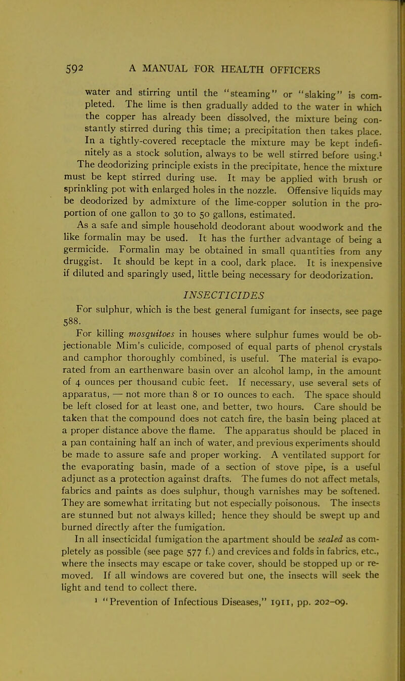 water and stirring until the steaming or slaking is com- pleted. The lime is then gradually added to the water in which the copper has already been dissolved, the mixture being con- stantly stirred during this time; a precipitation then takes place. In a tightly-covered receptacle the mixture may be kept indefi- nitely as a stock solution, always to be well stirred before using.1 The deodorizing principle exists in the precipitate, hence the mixture must be kept stirred during use. It may be applied with brush or sprinkling pot with enlarged holes in the nozzle. Offensive liquids may be deodorized by admixture of the lime-copper solution in the pro- portion of one gallon to 30 to 50 gallons, estimated. As a safe and simple household deodorant about woodwork and the like formalin may be used. It has the further advantage of being a germicide. Formalin may be obtained in small quantities from any druggist. It should be kept in a cool, dark place. It is inexpensive if diluted and sparingly used, little being necessary for deodorization. INSECTICIDES For sulphur, which is the best general fumigant for insects, see page 588. For killing mosquitoes in houses where sulphur fumes would be ob- jectionable Mim's culicide, composed of equal parts of phenol crystals and camphor thoroughly combined, is useful. The material is evapo- rated from an earthenware basin over an alcohol lamp, in the amount of 4 ounces per thousand cubic feet. If necessary, use several sets of apparatus, — not more than 8 or 10 ounces to each. The space should be left closed for at least one, and better, two hours. Care should be taken that the compound does not catch fire, the basin being placed at a proper distance above the flame. The apparatus should be placed in a pan containing half an inch of water, and previous experiments should be made to assure safe and proper working. A ventilated support for the evaporating basin, made of a section of stove pipe, is a useful adjunct as a protection against drafts. The fumes do not affect metals, fabrics and paints as does sulphur, though varnishes may be softened. They are somewhat irritating but not especially poisonous. The insects are stunned but not always killed; hence they should be swept up and burned directly after the fumigation. In all insecticidal fumigation the apartment should be sealed as com- pletely as possible (see page 577 f.) and crevices and folds in fabrics, etc., where the insects may escape or take cover, should be stopped up or re- moved. If all windows are covered but one, the insects will seek the light and tend to collect there. 1 Prevention of Infectious Diseases, 1911, pp. 202-09.