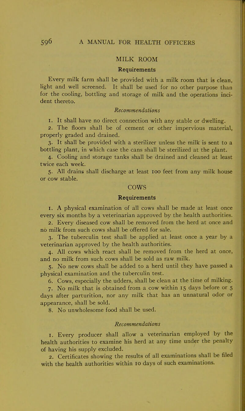 MILK ROOM Requirements Every milk farm shall be provided with a milk room that is clean, light and well screened. It shall be used for no other purpose than for the cooling, bottling and storage of milk and the operations inci- dent thereto. Recommendations 1. It shall have no direct connection with any stable or dwelling. 2. The floors shall be of cement or other impervious material, properly graded and drained. 3. It shall be provided with a sterilizer unless the milk is sent to a bottling plant, in which case the cans shall be sterilized at the plant. 4. Cooling and storage tanks shall be drained and cleaned at least twice each week. 5. All drains shall discharge at least 100 feet from any milk house or cow stable. COWS Requirements 1. A physical examination of all cows shall be made at least once every six months by a veterinarian approved by the health authorities. 2. Every diseased cow shall be removed from the herd at once and no milk from such cows shall be offered for sale. 3. The tuberculin test shall be applied at least once a year by a veterinarian approved by the health authorities. 4. All cows which react shall be removed from the herd at once, and no milk from such cows shall be sold as raw milk. 5. No new cows shall be added to a herd until they have passed a physical examination and the tuberculin test. 6. Cows, especially the udders, shall be clean at the time of milking. 7. No milk that is obtained from a cow within 15 days before or 5 days after parturition, nor any milk that has an unnatural odor or appearance, shall be sold. 8. No unwholesome food shall be used. Recommendations 1. Every producer shall allow a veterinarian employed by the health authorities to examine his herd at any time under the penalty of having his supply excluded. 2. Certificates showing the results of all examinations shall be filed with the health authorities within 10 days of such examinations.