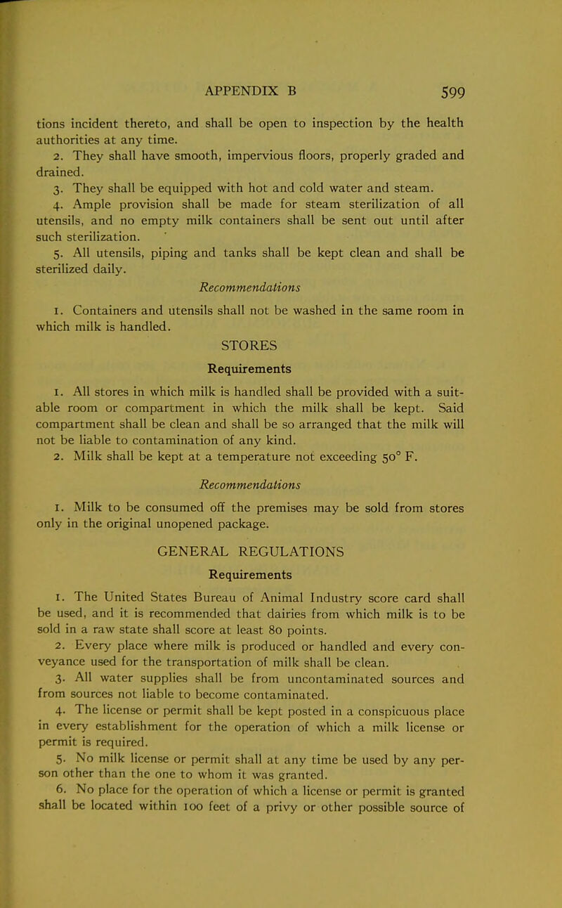 tions incident thereto, and shall be open to inspection by the health authorities at any time. 2. They shall have smooth, impervious floors, properly graded and drained. 3. They shall be equipped with hot and cold water and steam. 4. Ample provision shall be made for steam sterilization of all utensils, and no empty milk containers shall be sent out until after such sterilization. 5. All utensils, piping and tanks shall be kept clean and shall be sterilized daily. Recommendations 1. Containers and utensils shall not be washed in the same room in which milk is handled. STORES Requirements 1. All stores in which milk is handled shall be provided with a suit- able room or compartment in which the milk shall be kept. Said compartment shall be clean and shall be so arranged that the milk will not be liable to contamination of any kind. 2. Milk shall be kept at a temperature not exceeding 500 F. Recommendations 1. Milk to be consumed off the premises may be sold from stores only in the original unopened package. GENERAL REGULATIONS Requirements 1. The United States Bureau of Animal Industry score card shall be used, and it is recommended that dairies from which milk is to be sold in a raw state shall score at least 80 points. 2. Every place where milk is produced or handled and every con- veyance used for the transportation of milk shall be clean. 3. All water supplies shall be from uncontaminated sources and from sources not liable to become contaminated. 4. The license or permit shall be kept posted in a conspicuous place in every establishment for the operation of which a milk license or permit is required. 5. No milk license or permit shall at any time be used by any per- son other than the one to whom it was granted. 6. No place for the operation of which a license or permit is granted shall be located within 100 feet of a privy or other possible source of