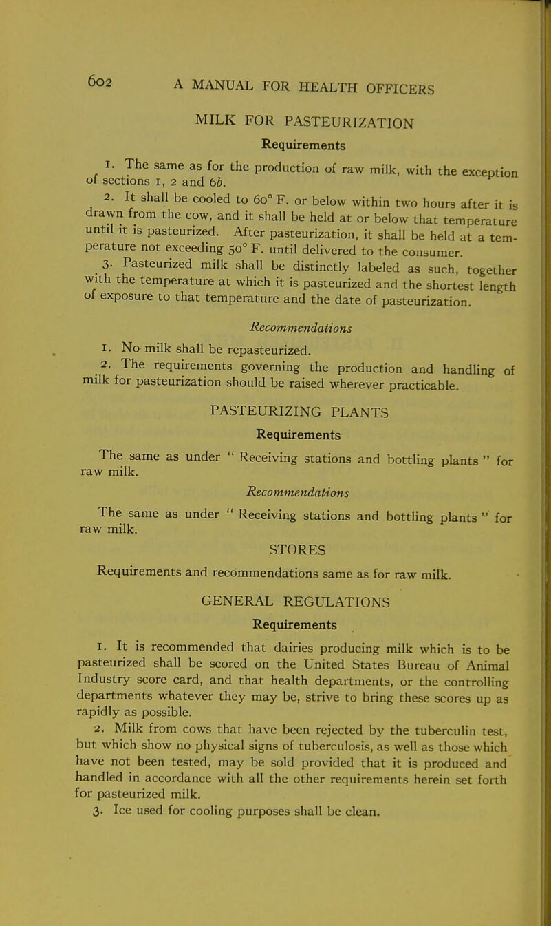 MILK FOR PASTEURIZATION Requirements 1. The same as for the production of raw milk, with the exception of sections i, 2 and 6b. 2. It shall be cooled to 6o° F. or below within two hours after it is drawn from the cow, and it shall be held at or below that temperature until it is pasteurized. After pasteurization, it shall be held at a tem- perature not exceeding 500 F. until delivered to the consumer. 3- Pasteurized milk shall be distinctly labeled as such, together with the temperature at which it is pasteurized and the shortest length of exposure to that temperature and the date of pasteurization. Recommendations 1. No milk shall be repasteurized. 2. The requirements governing the production and handling of milk for pasteurization should be raised wherever practicable. PASTEURIZING PLANTS Requirements The same as under  Receiving stations and bottling plants  for raw milk. Recommendations The same as under  Receiving stations and bottling plants  for raw milk. STORES Requirements and recommendations same as for raw milk. GENERAL REGULATIONS Requirements 1. It is recommended that dairies producing milk which is to be pasteurized shall be scored on the United States Bureau of Animal Industry score card, and that health departments, or the controlling departments whatever they may be, strive to bring these scores up as rapidly as possible. 2. Milk from cows that have been rejected by the tuberculin test, but which show no physical signs of tuberculosis, as well as those which have not been tested, may be sold provided that it is produced and handled in accordance with all the other requirements herein set forth for pasteurized milk. 3. Ice used for cooling purposes shall be clean.