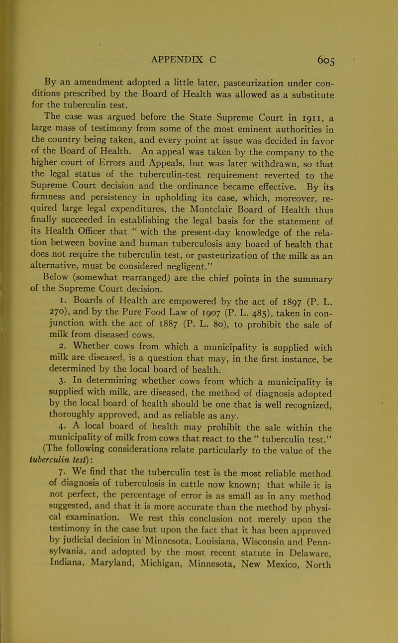 By an amendment adopted a little later, pasteurization under con- ditions prescribed by the Board of Health was allowed as a substitute for the tuberculin test. The case was argued before the State Supreme Court in 1911, a large mass of testimony from some of the most eminent authorities in the country being taken, and every point at issue was decided in favor of the Board of Health. An appeal was taken by the company to the higher court of Errors and Appeals, but was later withdrawn, so that the legal status of the tuberculin-test requirement reverted to the Supreme Court decision and the ordinance became effective. By its firmness and persistency in upholding its case, which, moreover, re- quired large legal expenditures, the Montclair Board of Health thus finally succeeded in establishing the legal basis for the statement of its Health Officer that  with the present-day knowledge of the rela- tion between bovine and human tuberculosis any board of health that does not require the tuberculin test, or pasteurization of the milk as an alternative, must be considered negligent. Below (somewhat rearranged) are the chief points in the summary of the Supreme Court decision. 1. Boards of Health are empowered by the act of 1897 (P. L. 270), and by the Pure Food Law of 1907 (P. L. 485), taken in con- junction with the act of 1887 (P. L. 80), to prohibit the sale of milk from diseased cows. 2. Whether cows from which a municipality is supplied with milk are diseased, is a question that may, in the first instance, be determined by the local board of health. 3. In determining whether cows from which a municipality is supplied with milk, are diseased, the method of diagnosis adopted by the local board of health should be one that is well recognized, thoroughly approved, and as reliable as any. 4. A local board of health may prohibit the sale within the municipality of milk from cows that react to the  tuberculin test. (The following considerations relate particularly to the value of the tuberculin test): 7. We find that the tuberculin test is the most reliable method of diagnosis of tuberculosis in cattle now known; that while it is not perfect, the percentage of error is as small as in any method suggested, and that it is more accurate than the method by physi- cal examination. We rest this conclusion not merely upon the testimony in the case but upon the fact that it has been approved by judicial decision in'Minnesota, Louisiana, Wisconsin and Penn- sylvania, and adopted by the most recent statute in Delaware, Indiana, Maryland, Michigan, Minnesota, New Mexico, North