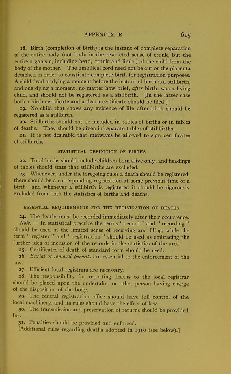 18. Birth (completion of birth) is the instant of complete separation of the entire body (not body in the restricted sense of trunk, but the entire organism, including head, trunk and limbs) of the child from the body of the mother. The umbilical cord need not be cut or the placenta detached in order to constitute complete birth for registration purposes. A child dead or dying'a moment before the instant of birth is a stillbirth, and one dying a moment, no matter how brief, after birth, was a living child, and should not be registered as a stillbirth. [In the latter case both a birth certificate and a death certificate should be filed.] 19. No child that shows any evidence of life after birth should be registered as a stillbirth. 20. Stillbirths should not be included in tables of births or in tables of deaths. They should be given in'separate tables of stillbirths. 21. It is not desirable that mid wives be allowed to sign certificates of stillbirths. STATISTICAL DEFINITION OF BIRTHS 22. Total births should include children born alive only, and headings of tables should state that stillbirths are excluded. 23. Whenever, under the foregoing rules a death should be registered, there should be a corresponding registration at some previous time of a birth; and whenever a stillbirth is registered it should be rigorously excluded from both the statistics of births and deaths. ESSENTIAL REQUIREMENTS FOR THE REGISTRATION OF DEATHS 24. The deaths must be recorded immediately after their occurrence. Note. — In statistical practice the terms  record  and  recording  should be used in the limited sense of receiving and filing, while the term  register  and  registration  should be used as embracing the further idea of inclusion of the records in the statistics of the area. 25. Certificates of death of standard form should be used. 26. Burial or removal permits are essential to the enforcement of the law. 27. Efficient local registrars are necessary. 28. The responsibility for reporting deaths to the local registrar should be placed upon the undertaker or other person having charge of the disposition of the body. 29. The central registration office should have full control of the local machinery, and its rules should have the effect of law. 30. The transmission and preservation of returns should be provided for. 31. Penalties should be provided and enforced. [Additional rules regarding deaths adopted in 1910 (see below).]