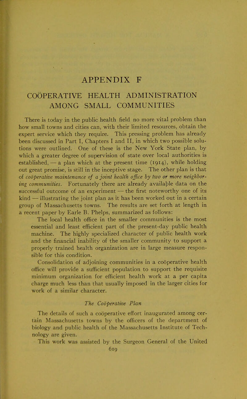 COOPERATIVE HEALTH ADMINISTRATION AMONG SMALL COMMUNITIES There is today in the public health field no more vital problem than how small towns and cities can, with their limited resources, obtain the expert service which they require. This pressing problem has already been discussed in Part I, Chapters I and II, in which two possible solu- tions were outlined. One of these is the New York State plan, by which a greater degree of supervision of state over local authorities is established, — a plan which at the present time (1914), while holding out great promise, is still in the inceptive stage. The other plan is that of cooperative maintenance of a joint health office by two or more neighbor- ing communities. Fortunately there are already available data on the successful outcome of an experiment — the first noteworthy one of its kind — illustrating the joint plan as it has been worked out in a certain group of Massachusetts towns. The results are set forth at length in a recent paper by Earle B. Phelps, summarized as follows: The local health office in the smaller communities is the most essential and least efficient part of the present-day public health machine. The highly specialized character of public health work and the financial inability of the smaller community to support a properly trained health organization are in large measure respon- sible for this condition. Consolidation of adjoining communities in a cooperative health office will provide a sufficient population to support the requisite minimum organization for efficient health work at a per capita charge much less than that usually imposed in the larger cities for work of a similar character. The Cooperative Plan The details of such a cooperative effort inaugurated among cer- tain Massachusetts towns by the officers of the department of biology and public health of the Massachusetts Institute of Tech- nology are given. This work was assisted by the Surgeon General of the United