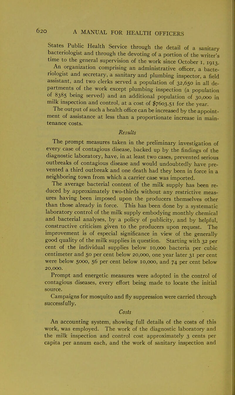 States Public Health Service through the detail of a sanitary bacteriologist and through the devoting of a portion of the writer's time to the general supervision of the work since October i, 1913. _ An organization comprising an administrative officer, a bacte- riologist and secretary, a sanitary and plumbing inspector, a field assistant, and two clerks served a population of 32,650 in all de- partments of the work except plumbing inspection (a population of 8385 being served) and an additional population of 30,000 in milk inspection and control, at a cost of $7603.51 for the year. The output of such a health office can be increased by the appoint- ment of assistance at less than a proportionate increase in main- tenance costs. Results The prompt measures taken in the preliminary investigation of every case of contagious disease, backed up by the findings of the diagnostic laboratory, have, in at least two cases, prevented serious outbreaks of contagious disease and would undoubtedly have pre- vented a third outbreak and one death had they been in force in a neighboring town from which a carrier case was imported. The average bacterial content of the milk supply has been re- duced by approximately two-thirds without any restrictive meas- ures having been imposed upon the producers themselves other than those already in force. This has been done by a systematic laboratory control of the milk supply embodying monthly chemical and bacterial analyses, by a policy of publicity, and by helpful, constructive criticism given to the producers upon request. The improvement is of especial significance in view of the generally good quality of the milk supplies in question. Starting with 32 per cent of the individual supplies below 10,000 bacteria per cubic centimeter and 50 per cent below 20,000, one year later 31 per cent were below 5000, 56 per cent below 10,000, and 74 per cent below 20,000. Prompt and energetic measures were adopted in the control of contagious diseases, every effort being made to locate the initial source. Campaigns for mosquito and fly suppression were carried through successfully. Costs An accounting system, showing full details of the costs of this work, was employed. The work of the diagnostic laboratory and the milk inspection and control cost approximately 3 cents per capita per annum each, and the work of sanitary inspection and